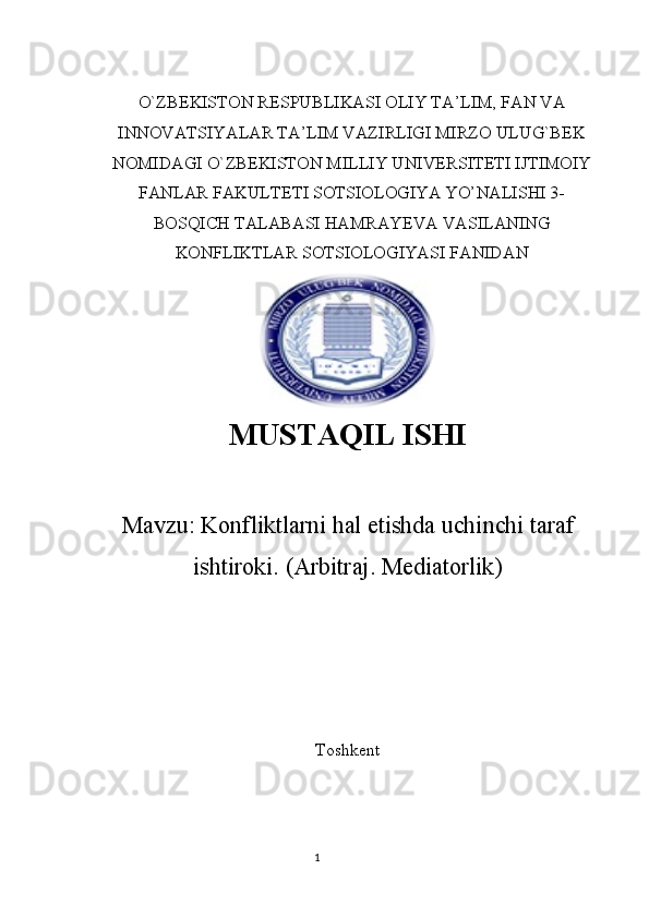 O`ZBEKISTON RESPUBLIKASI OLIY TA’LIM, FAN VA
INNOVATSIYALAR TA’LIM VAZIRLIGI MIRZO ULUG`BEK
NOMIDAGI O`ZBEKISTON MILLIY UNIVERSITETI IJTIMOIY
FANLAR FAKULTETI SOTSIOLOGIYA YO’NALISHI 3-
BOSQICH TALABASI HAMRAYEVA VASILANING
KONFLIKTLAR SOTSIOLOGIYASI FANIDAN
MUSTAQIL   ISHI
Mavzu:  Konfliktlarni hal etishda uchinchi taraf
ishtiroki.  ( Arbitraj .  Mediatorlik )
Toshkent  
1 