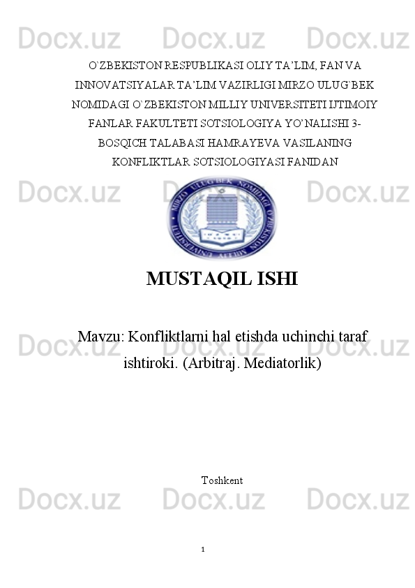O`ZBEKISTON RESPUBLIKASI OLIY TA’LIM, FAN VA
INNOVATSIYALAR TA’LIM VAZIRLIGI MIRZO ULUG`BEK
NOMIDAGI O`ZBEKISTON MILLIY UNIVERSITETI IJTIMOIY
FANLAR FAKULTETI SOTSIOLOGIYA YO’NALISHI 3-
BOSQICH TALABASI HAMRAYEVA VASILANING
KONFLIKTLAR SOTSIOLOGIYASI FANIDAN
MUSTAQIL   ISHI
Mavzu:  Konfliktlarni hal etishda uchinchi taraf
ishtiroki.  ( Arbitraj .  Mediatorlik )
Toshkent  
1
