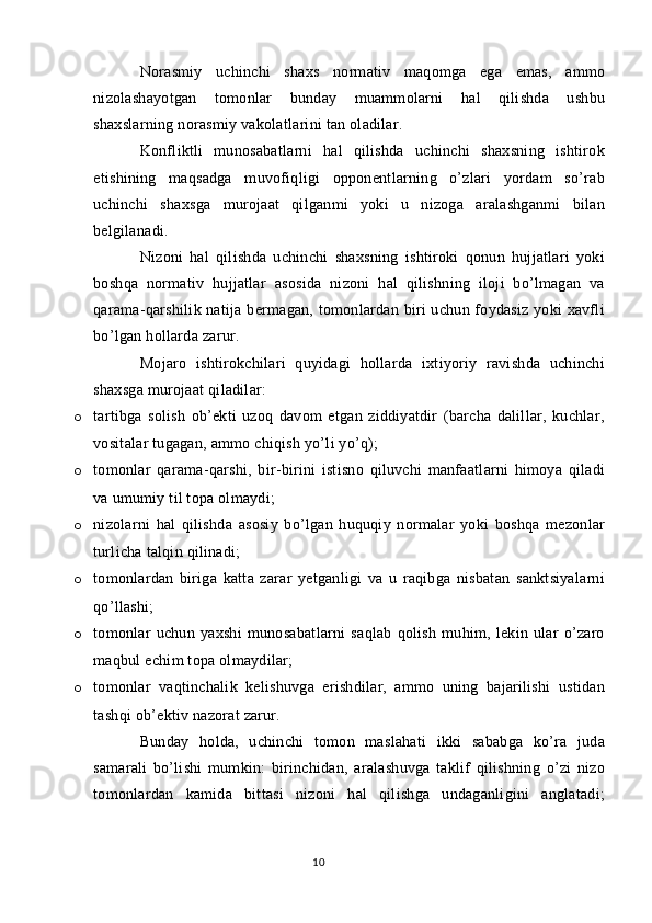 Norasmiy   uchinchi   shaxs   normativ   maqomga   ega   emas,   ammo
nizolashayotgan   tomonlar   bunday   muammolarni   hal   qilishda   ushbu
shaxslarning norasmiy vakolatlarini tan oladilar.
Konfliktli   munosabatlarni   hal   qilishda   uchinchi   shaxsning   ishtirok
etishining   maqsadga   muvofiqligi   opponentlarning   o’zlari   yordam   so’rab
uchinchi   shaxsga   murojaat   qilganmi   yoki   u   nizoga   aralashganmi   bilan
belgilanadi.
Nizoni   hal   qilishda   uchinchi   shaxsning   ishtiroki   qonun   hujjatlari   yoki
boshqa   normativ   hujjatlar   asosida   nizoni   hal   qilishning   iloji   bo’lmagan   va
qarama-qarshilik natija bermagan, tomonlardan biri  uchun foydasiz  yoki  xavfli
bo’lgan hollarda zarur.
Mojaro   ishtirokchilari   quyidagi   hollarda   ixtiyoriy   ravishda   uchinchi
shaxsga murojaat qiladilar:
o tartibga   solish   ob’ekti   uzoq   davom   etgan   ziddiyatdir   (barcha   dalillar,   kuchlar,
vositalar tugagan, ammo chiqish yo’li yo’q);
o tomonlar   qarama-qarshi,   bir-birini   istisno   qiluvchi   manfaatlarni   himoya   qiladi
va umumiy til topa olmaydi;
o nizolarni   hal   qilishda   asosiy   bo’lgan   huquqiy   normalar   yoki   boshqa   mezonlar
turlicha talqin qilinadi;
o tomonlardan   biriga   katta   zarar   yetganligi   va   u   raqibga   nisbatan   sanktsiyalarni
qo’llashi;
o tomonlar   uchun   yaxshi   munosabatlarni   saqlab   qolish   muhim,   lekin   ular   o’zaro
maqbul echim topa olmaydilar;
o tomonlar   vaqtinchalik   kelishuvga   erishdilar,   ammo   uning   bajarilishi   ustidan
tashqi ob’ektiv nazorat zarur.
Bunday   holda,   uchinchi   tomon   maslahati   ikki   sababga   ko’ra   juda
samarali   bo’lishi   mumkin:   birinchidan,   aralashuvga   taklif   qilishning   o’zi   nizo
tomonlardan   kamida   bittasi   nizoni   hal   qilishga   undaganligini   anglatadi;
10 