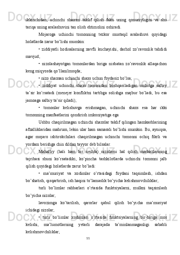 ikkinchidan,   uchinchi   shaxsni   taklif   qilish   fakti   uning   qonuniyligini   va   shu
tariqa uning aralashuvini tan olish ehtimolini oshiradi.
Mojaroga   uchinchi   tomonning   tezkor   mustaqil   aralashuvi   quyidagi
holatlarda zarur bo’lishi mumkin:
•   ziddiyatli   hodisalarning   xavfli   kuchayishi,   darhol   zo’ravonlik   tahdidi
mavjud;
•   nizolashayotgan   tomonlardan   biriga   nisbatan   zo’ravonlik   allaqachon
keng miqyosda qo’llanilmoqda;
• nizo shaxsan uchinchi shaxs uchun foydasiz bo’lsa;
•   ziddiyat   uchinchi   shaxs   tomonidan   boshqariladigan   muhitga   salbiy
ta’sir   ko’rsatadi   (menejer   konfliktni   tartibga   solishga   majbur   bo’ladi,   bu   esa
jamoaga salbiy ta’sir qiladi);
•   tomonlar   kelishuvga   erishmagan,   uchinchi   shaxs   esa   har   ikki
tomonning manfaatlarini qondirish imkoniyatiga ega
Ushbu   chaqirilmagan   uchinchi   shaxslar   taklif   qilingan   hamkasblarining
afzalliklaridan mahrum, lekin ular ham samarali bo’lishi mumkin. Bu, ayniqsa,
agar   mojaro   ishtirokchilari   chaqirilmagan   uchinchi   tomonni   ochiq   fikrli   va
yordam berishga chin dildan tayyor deb bilsalar.
Mahalliy   (hali   ham   bir   nechta)   nizolarni   hal   qilish   markazlarining
tajribasi   shuni   ko’rsatadiki,   ko’pincha   tashkilotlarda   uchinchi   tomonni   jalb
qilish quyidagi holatlarda zarur bo’ladi:
•   ma’muriyat   va   xodimlar   o’rtasidagi   foydani   taqsimlash,   ishdan
bo’shatish, qisqartirish, ish haqini to’lamaslik bo’yicha kelishmovchiliklar;
turli   bo’limlar   rahbarlari   o’rtasida   funktsiyalarni,   mulkni   taqsimlash
bo’yicha nizolar;
lavozimga   ko’tarilish,   qarorlar   qabul   qilish   bo’yicha   ma’muriyat
ichidagi nizolar;
•   turli   bo’limlar   xodimlari   o’rtasida   funktsiyalarning   bir-biriga   mos
kelishi,   ma’lumotlarning   yetarli   darajada   ta’minlanmaganligi   sababli
kelishmovchiliklar;
11 