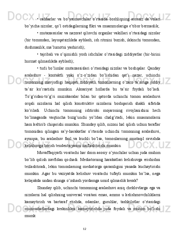 •   rahbarlar   va   bo’ysunuvchilar   o’rtasida   boshliqning   asossiz   da’volari
bo’yicha nizolar, qo’l ostidagilarning fikri va muammolariga e’tibor bermaslik;
• mutaxassislar  va nazorat qiluvchi organlar vakillari o’rtasidagi nizolar
(bir   tomondan,   layoqatsizlikda   ayblash,   ish   ritmini   buzish,   ikkinchi   tomondan,
dushmanlik, ma’lumotni yashirish);
•   tajribali   va   o’qimishli   yosh   ishchilar   o’rtasidagi   ziddiyatlar   (bir-birini
hurmat qilmaslikda ayblash);
• turli bo’limlar mutaxassislari  o’rtasidagi nizolar va boshqalar. Qanday
aralashuv   -   kontaktli   yoki   o’z-o’zidan   bo’lishidan   qat’i   nazar,   uchinchi
tomonning   mavjudligi   haqiqati   ziddiyatli   tomonlarning   o’zaro   ta’siriga   jiddiy
ta’sir   ko’rsatishi   mumkin.   Aksariyat   hollarda   bu   ta’sir   foydali   bo’ladi.
To’g’ridan-to’g’ri   muzokaralar   bilan   bir   qatorda   uchinchi   tomon   aralashuvi
orqali   nizolarni   hal   qilish   konstruktiv   nizolarni   boshqarish   shakli   sifatida
ko’riladi.   Uchinchi   tomonning   ishtiroki   mojaroning   rivojlanishini   hech
bo’lmaganda   vaqtincha   buzg’unchi   yo’ldan   chalg’itadi,   lekin   muammolarni
ham keltirib chiqarishi mumkin. Shunday qilib, nizoni hal qilish uchun taraflar
tomonidan   qilingan   sa’y-harakatlar   o’rtasida   uchinchi   tomonning   aralashuvi,
ayniqsa,   bu   aralashuv   faol   va   kuchli   bo’lsa,   tomonlarning   mustaqil   ravishda
kelishuvga borish tendentsiyasini zaiflashtirishi mumkin.
Muvaffaqiyatli vositachi har doim asosiy o’yinchilar uchun juda muhim
bo’lib   qolish   xavfidan   qochadi.   Mediatorning   harakatlari   kelishuvga   erishishni
tezlashtiradi,   lekin   tomonlarning   mediatorga   qaramligini   yanada   kuchaytirishi
mumkin.   Agar   bu   vaziyatda   kelishuv   vositachi   tufayli   mumkin   bo’lsa,   nega
kelajakda undan shunga o’xshash yordamga umid qilmaslik kerak?
Shunday qilib, uchinchi tomonning aralashuvi  aniq cheklovlarga ega va
nizolarni   hal   qilishning   universal   vositasi   emas,   ammo   u   kelishmovchiliklarni
kamaytirish   va   bartaraf   etishda,   odamlar,   guruhlar,   tashkilotlar   o’rtasidagi
munosabatlardagi   keskinlikni   kamaytirishda   juda   foydali   va   muhim   bo’lishi
mumk
12 