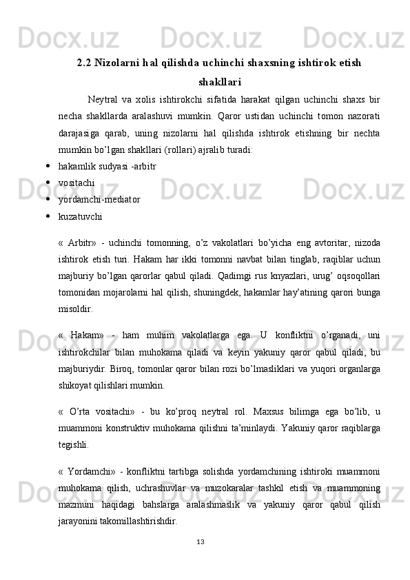 2.2 Nizolarni hal qilishda uchinchi shaxsning ishtirok etish
shakllari
Neytral   va   xolis   ishtirokchi   sifatida   harakat   qilgan   uchinchi   shaxs   bir
necha   shakllarda   aralashuvi   mumkin.   Qaror   ustidan   uchinchi   tomon   nazorati
darajasiga   qarab,   uning   nizolarni   hal   qilishda   ishtirok   etishning   bir   nechta
mumkin bo’lgan shakllari (rollari) ajralib turadi:
 hakamlik sudyasi -arbitr
 vositachi 
 yordamchi-mediator
 kuzatuvchi
«   Arbitr»   -   uchinchi   tomonning,   o’z   vakolatlari   bo’yicha   eng   avtoritar,   nizoda
ishtirok   etish   turi.   Hakam   har   ikki   tomonni   navbat   bilan   tinglab,   raqiblar   uchun
majburiy   bo’lgan   qarorlar   qabul   qiladi.   Qadimgi   rus   knyazlari,   urug’   oqsoqollari
tomonidan mojarolarni  hal  qilish, shuningdek,  hakamlar  hay’atining qarori  bunga
misoldir.
«   Hakam»   -   ham   muhim   vakolatlarga   ega.   U   konfliktni   o’rganadi,   uni
ishtirokchilar   bilan   muhokama   qiladi   va   keyin   yakuniy   qaror   qabul   qiladi,   bu
majburiydir. Biroq,  tomonlar   qaror   bilan  rozi  bo’lmasliklari  va  yuqori   organlarga
shikoyat qilishlari mumkin.
«   O’rta   vositachi»   -   bu   ko’proq   neytral   rol.   Maxsus   bilimga   ega   bo’lib,   u
muammoni konstruktiv muhokama qilishni ta’minlaydi. Yakuniy qaror raqiblarga
tegishli.
«   Yordamchi»   -   konfliktni   tartibga   solishda   yordamchining   ishtiroki   muammoni
muhokama   qilish,   uchrashuvlar   va   muzokaralar   tashkil   etish   va   muammoning
mazmuni   haqidagi   bahslarga   aralashmaslik   va   yakuniy   qaror   qabul   qilish
jarayonini takomillashtirishdir.
13 