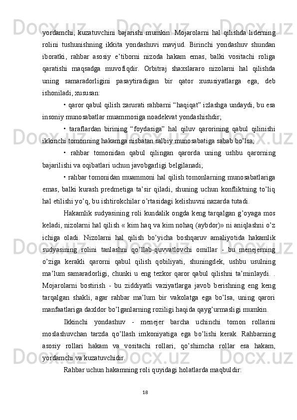 yordamchi,   kuzatuvchini   bajarishi   mumkin.   Mojarolarni   hal   qilishda   liderning
rolini   tushunishning   ikkita   yondashuvi   mavjud.   Birinchi   yondashuv   shundan
iboratki,   rahbar   asosiy   e’tiborni   nizoda   hakam   emas,   balki   vositachi   roliga
qaratishi   maqsadga   muvofiqdir.   Orbitraj   shaxslararo   nizolarni   hal   qilishda
uning   samaradorligini   pasaytiradigan   bir   qator   xususiyatlarga   ega,   deb
ishoniladi, xususan:
• qaror qabul qilish zarurati rahbarni “haqiqat” izlashga undaydi, bu esa
insoniy munosabatlar muammosiga noadekvat yondashishdir;
•   taraflardan   birining   “foydasiga”   hal   qiluv   qarorining   qabul   qilinishi
ikkinchi tomonning hakamga nisbatan salbiy munosabatiga sabab bo’lsa;
•   rahbar   tomonidan   qabul   qilingan   qarorda   uning   ushbu   qarorning
bajarilishi va oqibatlari uchun javobgarligi belgilanadi;
• rahbar tomonidan muammoni hal qilish tomonlarning munosabatlariga
emas,   balki   kurash   predmetiga   ta’sir   qiladi,   shuning   uchun   konfliktning   to’liq
hal etilishi yo’q, bu ishtirokchilar o’rtasidagi kelishuvni nazarda tutadi.
Hakamlik  sudyasining  roli  kundalik  ongda  keng  tarqalgan   g’oyaga   mos
keladi, nizolarni hal qilish « kim haq va kim nohaq (aybdor)» ni aniqlashni o’z
ichiga   oladi.   Nizolarni   hal   qilish   bo’yicha   boshqaruv   amaliyotida   hakamlik
sudyasining   rolini   tanlashni   qo’llab-quvvatlovchi   omillar   -   bu   menejerning
o’ziga   kerakli   qarorni   qabul   qilish   qobiliyati,   shuningdek,   ushbu   usulning
ma’lum   samaradorligi,   chunki   u   eng   tezkor   qaror   qabul   qilishni   ta’minlaydi.   .
Mojarolarni   bostirish   -   bu   ziddiyatli   vaziyatlarga   javob   berishning   eng   keng
tarqalgan   shakli,   agar   rahbar   ma’lum   bir   vakolatga   ega   bo’lsa,   uning   qarori
manfaatlariga daxldor bo’lganlarning roziligi haqida qayg’urmasligi mumkin.
Ikkinchi   yondashuv   -   menejer   barcha   uchinchi   tomon   rollarini
moslashuvchan   tarzda   qo’llash   imkoniyatiga   ega   bo’lishi   kerak.   Rahbarning
asosiy   rollari   hakam   va   vositachi   rollari,   qo’shimcha   rollar   esa   hakam,
yordamchi va kuzatuvchidir.
Rahbar uchun hakamning roli quyidagi holatlarda maqbuldir:
18 