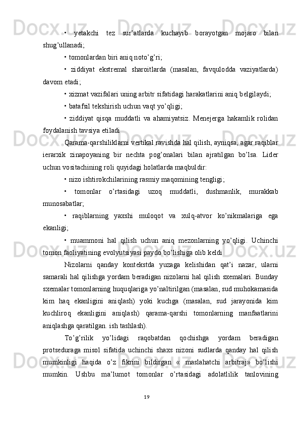 •   yetakchi   tez   sur’atlarda   kuchayib   borayotgan   mojaro   bilan
shug’ullanadi;
• tomonlardan biri aniq noto’g’ri;
•   ziddiyat   ekstremal   sharoitlarda   (masalan,   favqulodda   vaziyatlarda)
davom etadi;
• xizmat vazifalari uning arbitr sifatidagi harakatlarini aniq belgilaydi;
• batafsil tekshirish uchun vaqt yo’qligi;
•   ziddiyat   qisqa   muddatli   va   ahamiyatsiz.   Menejerga   hakamlik   rolidan
foydalanish tavsiya etiladi
Qarama-qarshiliklarni vertikal ravishda hal qilish, ayniqsa, agar raqiblar
ierarxik   zinapoyaning   bir   nechta   pog’onalari   bilan   ajratilgan   bo’lsa.   Lider
uchun vositachining roli quyidagi holatlarda maqbuldir:
• nizo ishtirokchilarining rasmiy maqomining tengligi;
•   tomonlar   o’rtasidagi   uzoq   muddatli,   dushmanlik,   murakkab
munosabatlar;
•   raqiblarning   yaxshi   muloqot   va   xulq-atvor   ko’nikmalariga   ega
ekanligi;
•   muammoni   hal   qilish   uchun   aniq   mezonlarning   yo’qligi.   Uchinchi
tomon faoliyatining evolyutsiyasi paydo bo’lishiga olib keldi
Nizolarni   qanday   kontekstda   yuzaga   kelishidan   qat’i   nazar,   ularni
samarali   hal   qilishga   yordam   beradigan   nizolarni   hal   qilish   sxemalari.   Bunday
sxemalar tomonlarning huquqlariga yo’naltirilgan (masalan, sud muhokamasida
kim   haq   ekanligini   aniqlash)   yoki   kuchga   (masalan,   sud   jarayonida   kim
kuchliroq   ekanligini   aniqlash)   qarama-qarshi   tomonlarning   manfaatlarini
aniqlashga qaratilgan. ish tashlash).
To’g’rilik   yo’lidagi   raqobatdan   qochishga   yordam   beradigan
protseduraga   misol   sifatida   uchinchi   shaxs   nizoni   sudlarda   qanday   hal   qilish
mumkinligi   haqida   o’z   fikrini   bildirgan   «   maslahatchi   arbitraj»   bo’lishi
mumkin.   Ushbu   ma’lumot   tomonlar   o’rtasidagi   adolatlilik   tanlovining
19 