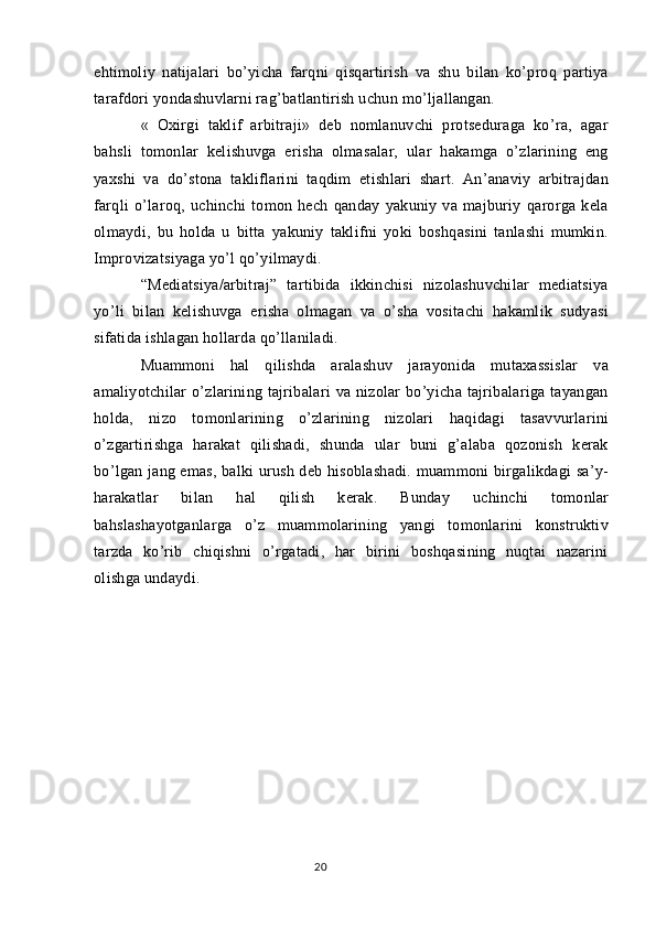 ehtimoliy   natijalari   bo’yicha   farqni   qisqartirish   va   shu   bilan   ko’proq   partiya
tarafdori yondashuvlarni rag’batlantirish uchun mo’ljallangan.
«   Oxirgi   taklif   arbitraji»   deb   nomlanuvchi   protseduraga   ko’ra,   agar
bahsli   tomonlar   kelishuvga   erisha   olmasalar,   ular   hakamga   o’zlarining   eng
yaxshi   va   do’stona   takliflarini   taqdim   etishlari   shart.   An’anaviy   arbitrajdan
farqli   o’laroq,   uchinchi   tomon   hech   qanday   yakuniy   va   majburiy   qarorga   kela
olmaydi,   bu   holda   u   bitta   yakuniy   taklifni   yoki   boshqasini   tanlashi   mumkin.
Improvizatsiyaga yo’l qo’yilmaydi.
“Mediatsiya/arbitraj”   tartibida   ikkinchisi   nizolashuvchilar   mediatsiya
yo’li   bilan   kelishuvga   erisha   olmagan   va   o’sha   vositachi   hakamlik   sudyasi
sifatida ishlagan hollarda qo’llaniladi.
Muammoni   hal   qilishda   aralashuv   jarayonida   mutaxassislar   va
amaliyotchilar  o’zlarining  tajribalari   va  nizolar   bo’yicha  tajribalariga  tayangan
holda,   nizo   tomonlarining   o’zlarining   nizolari   haqidagi   tasavvurlarini
o’zgartirishga   harakat   qilishadi,   shunda   ular   buni   g’alaba   qozonish   kerak
bo’lgan jang emas, balki urush deb hisoblashadi. muammoni birgalikdagi sa’y-
harakatlar   bilan   hal   qilish   kerak.   Bunday   uchinchi   tomonlar
bahslashayotganlarga   o’z   muammolarining   yangi   tomonlarini   konstruktiv
tarzda   ko’rib   chiqishni   o’rgatadi,   har   birini   boshqasining   nuqtai   nazarini
olishga undaydi.
20 