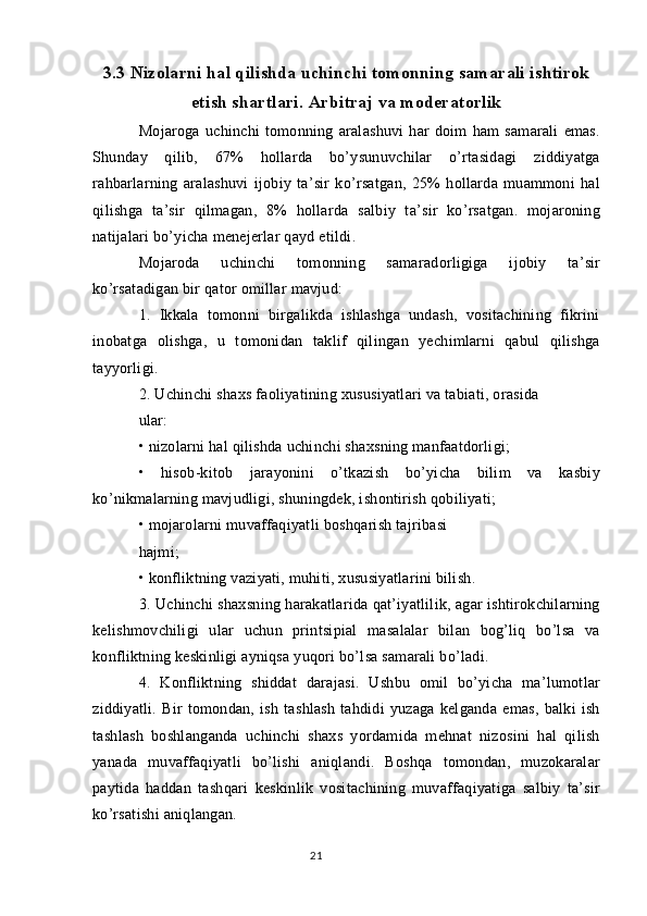 3.3 Nizolarni hal qilishda uchinchi tomonning samarali ishtirok
etish shartlari. Arbitraj va moderatorlik
Mojaroga   uchinchi   tomonning   aralashuvi   har   doim   ham   samarali   emas.
Shunday   qilib,   67%   hollarda   bo’ysunuvchilar   o’rtasidagi   ziddiyatga
rahbarlarning   aralashuvi   ijobiy   ta’sir   ko’rsatgan,   25%   hollarda   muammoni   hal
qilishga   ta’sir   qilmagan,   8%   hollarda   salbiy   ta’sir   ko’rsatgan.   mojaroning
natijalari bo’yicha menejerlar qayd etildi.
Mojaroda   uchinchi   tomonning   samaradorligiga   ijobiy   ta’sir
ko’rsatadigan bir qator omillar mavjud:
1.   Ikkala   tomonni   birgalikda   ishlashga   undash,   vositachining   fikrini
inobatga   olishga,   u   tomonidan   taklif   qilingan   yechimlarni   qabul   qilishga
tayyorligi.
2. Uchinchi shaxs faoliyatining xususiyatlari va tabiati, orasida
ular:
• nizolarni hal qilishda uchinchi shaxsning manfaatdorligi;
•   hisob-kitob   jarayonini   o’tkazish   bo’yicha   bilim   va   kasbiy
ko’nikmalarning mavjudligi, shuningdek, ishontirish qobiliyati;
• mojarolarni muvaffaqiyatli boshqarish tajribasi
hajmi;
• konfliktning vaziyati, muhiti, xususiyatlarini bilish.
3. Uchinchi shaxsning harakatlarida qat’iyatlilik, agar ishtirokchilarning
kelishmovchiligi   ular   uchun   printsipial   masalalar   bilan   bog’liq   bo’lsa   va
konfliktning keskinligi ayniqsa yuqori bo’lsa samarali bo’ladi.
4.   Konfliktning   shiddat   darajasi.   Ushbu   omil   bo’yicha   ma’lumotlar
ziddiyatli.   Bir   tomondan,   ish   tashlash   tahdidi   yuzaga   kelganda   emas,   balki   ish
tashlash   boshlanganda   uchinchi   shaxs   yordamida   mehnat   nizosini   hal   qilish
yanada   muvaffaqiyatli   bo’lishi   aniqlandi.   Boshqa   tomondan,   muzokaralar
paytida   haddan   tashqari   keskinlik   vositachining   muvaffaqiyatiga   salbiy   ta’sir
ko’rsatishi aniqlangan.
21 