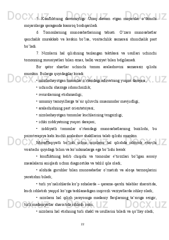 5.   Konfliktning   davomiyligi.   Uzoq   davom   etgan   mojarolar   o’tkinchi
mojarolarga qaraganda kamroq boshqariladi.
6.   Tomonlarning   munosabatlarining   tabiati.   O’zaro   munosabatlar
qanchalik   murakkab   va   keskin   bo’lsa,   vositachilik   samarasi   shunchalik   past
bo’ladi.
7.   Nizolarni   hal   qilishning   tanlangan   taktikasi   va   usullari   uchinchi
tomonning xususiyatlari bilan emas, balki vaziyat bilan belgilanadi.
Bir   qator   shartlar   uchinchi   tomon   aralashuvini   samarasiz   qilishi
mumkin. Bularga quyidagilar kiradi:
• nizolashayotgan tomonlar o’rtasidagi adovatning yuqori darajasi;
• uchinchi shaxsga ishonchsizlik;
• resurslarning etishmasligi;
• umumiy tamoyillarga ta’sir qiluvchi muammolar mavjudligi;
• aralashishning past orientatsiyasi;
• nizolashayotgan tomonlar kuchlarining tengsizligi;
• ichki ziddiyatning yuqori darajasi;
•   ziddiyatli   tomonlar   o’rtasidagi   munosabatlarning   buzilishi,   bu
psixoterapiya kabi kuchli aralashuv shakllarini talab qilishi mumkin.
Muvaffaqiyatli   bo’lish   uchun   nizolarni   hal   qilishda   ishtirok   etuvchi
vositachi quyidagi bilim va ko’nikmalarga ega bo’lishi kerak:
•   konfliktning   kelib   chiqishi   va   tomonlar   e’tirozlari   bo’lgan   asosiy
masalalarni aniqlash uchun diagnostika va tahlil qila oladi;
•   alohida   guruhlar   bilan   munosabatlar   o’rnatish   va   aloqa   tarmoqlarini
yaratishni biladi;
• turli yo’nalishlarda ko’p sohalarda – qarama-qarshi talablar sharoitida,
kuch ishlatish yaqqol ko’zga tashlanadigan inqirozli vaziyatlarda ishlay oladi;
•   nizolarni   hal   qilish   jarayoniga   madaniy   farqlarning   ta’siriga   sezgir,
turli madaniyatlar sharoitida ishlash oson;
• nizolarni hal etishning turli shakl va usullarini biladi va qo’llay oladi;
22 