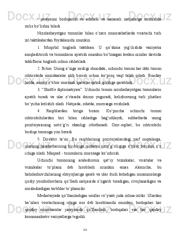 •   jarayonni   boshqarish   va   adolatli   va   samarali   natijalarga   erishishda
xolis bo’lishni biladi.
Nizolashayotgan   tomonlar   bilan   o’zaro   munosabatlarda   vositachi   turli
xil taktikalardan foydalanishi mumkin.
1.   Muqobil   tinglash   taktikasi.   U   qo’shma   yig’ilishda   vaziyatni
aniqlashtirish va tomonlarni ajratish mumkin bo’lmagan keskin nizolar davrida
takliflarni tinglash uchun ishlatiladi.
2. Bitim. Uning o’ziga xosligi shundaki, uchinchi tomon har ikki tomon
ishtirokida   muzokaralar   olib   borish   uchun   ko’proq   vaqt   talab   qiladi.   Bunday
holda, asosiy e’tibor murosali qarorlar qabul qilishga qaratiladi.
3. “Shuttle diplomatiyasi”.  Uchinchi  tomon nizolashayotgan  tomonlarni
ajratib   turadi   va   ular   o’rtasida   doimo   yuguradi,   kelishuvning   turli   jihatlari
bo’yicha kelishib oladi. Natijada, odatda, murosaga erishiladi.
4.   Raqiblardan   biriga   bosim.   Ko’pincha   uchinchi   tomon
ishtirokchilardan   biri   bilan   ishlashga   bag’ishlaydi,   suhbatlarda   uning
pozitsiyasining   noto’g’ri   ekanligi   isbotlanadi.   Oxir-oqibat,   bu   ishtirokchi
boshqa tomonga yon beradi.
5.   Direktiv   ta’sir.   Bu   raqiblarning   pozitsiyalaridagi   zaif   nuqtalarga,
ularning   harakatlarining   bir-biriga   nisbatan   noto’g’riligiga   e’tibor   berishni   o’z
ichiga oladi. Maqsad - tomonlarni murosaga ko’ndirish.
Uchinchi   tomonning   aralashuvini   qat’iy   texnikalar,   vositalar   va
texnikalar   to’plami   deb   hisoblash   mumkin   emas.   Aksincha,   bu
bahslashuvchilarning  ehtiyojlariga qarab va ular  duch keladigan  muammolarga
ijodiy   yondoshuvlarni   qo’llash   natijasida   o’zgarib   turadigan,   rivojlanadigan   va
moslashadigan tartiblar to’plamidir.
Mediatsiyada  qo’llaniladigan usullar ro’yxati juda xilma-xildir. Ulardan
ba’zilari   vositachining   ishiga   xos   deb   hisoblanishi   mumkin,   boshqalari   har
qanday   muzokaralar   jarayonida   qo’llaniladi,   boshqalari   esa   har   qanday
kommunikativ vaziyatlarga tegishli.
23 