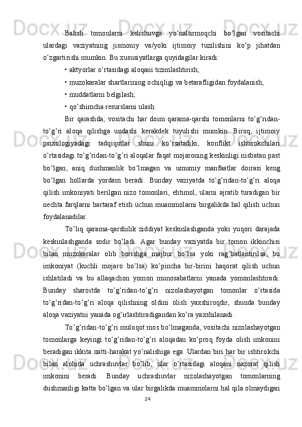 Bahsli   tomonlarni   kelishuvga   yo’naltirmoqchi   bo’lgan   vositachi
ulardagi   vaziyatning   jismoniy   va/yoki   ijtimoiy   tuzilishini   ko’p   jihatdan
o’zgartirishi mumkin. Bu xususiyatlarga quyidagilar kiradi:
• aktyorlar o’rtasidagi aloqani tizimlashtirish;
• muzokaralar shartlarining ochiqligi va betarafligidan foydalanish;
• muddatlarni belgilash;
• qo’shimcha resurslarni ulash.
Bir   qarashda,   vositachi   har   doim   qarama-qarshi   tomonlarni   to’g’ridan-
to’g’ri   aloqa   qilishga   undashi   kerakdek   tuyulishi   mumkin.   Biroq,   ijtimoiy
psixologiyadagi   tadqiqotlar   shuni   ko’rsatadiki,   konflikt   ishtirokchilari
o’rtasidagi  to’g’ridan-to’g’ri aloqalar faqat mojaroning keskinligi nisbatan past
bo’lgan,   aniq   dushmanlik   bo’lmagan   va   umumiy   manfaatlar   doirasi   keng
bo’lgan   hollarda   yordam   beradi.   Bunday   vaziyatda   to’g’ridan-to’g’ri   aloqa
qilish   imkoniyati   berilgan   nizo   tomonlari,   ehtimol,   ularni   ajratib   turadigan   bir
nechta   farqlarni   bartaraf   etish   uchun   muammolarni   birgalikda   hal   qilish   uchun
foydalanadilar.
To’liq   qarama-qarshilik   ziddiyat   keskinlashganda   yoki   yuqori   darajada
keskinlashganda   sodir   bo’ladi.   Agar   bunday   vaziyatda   bir   tomon   ikkinchisi
bilan   muzokaralar   olib   borishga   majbur   bo’lsa   yoki   rag’batlantirilsa,   bu
imkoniyat   (kuchli   mojaro   bo’lsa)   ko’pincha   bir-birini   haqorat   qilish   uchun
ishlatiladi   va   bu   allaqachon   yomon   munosabatlarni   yanada   yomonlashtiradi.
Bunday   sharoitda   to’g’ridan-to’g’ri   nizolashayotgan   tomonlar   o’rtasida
to’g’ridan-to’g’ri   aloqa   qilishning   oldini   olish   yaxshiroqdir,   shunda   bunday
aloqa vaziyatni yanada og’irlashtiradigandan ko’ra yaxshilanadi.
To’g’ridan-to’g’ri muloqot mos bo’lmaganda, vositachi nizolashayotgan
tomonlarga   keyingi   to’g’ridan-to’g’ri   aloqadan   ko’proq   foyda   olish   imkonini
beradigan ikkita xatti-harakat  yo’nalishiga ega. Ulardan biri  har  bir  ishtirokchi
bilan   alohida   uchrashuvlar   bo’lib,   ular   o’rtasidagi   aloqani   nazorat   qilish
imkonini   beradi.   Bunday   uchrashuvlar   nizolashayotgan   tomonlarning
dushmanligi katta bo’lgan va ular birgalikda muammolarni hal qila olmaydigan
24