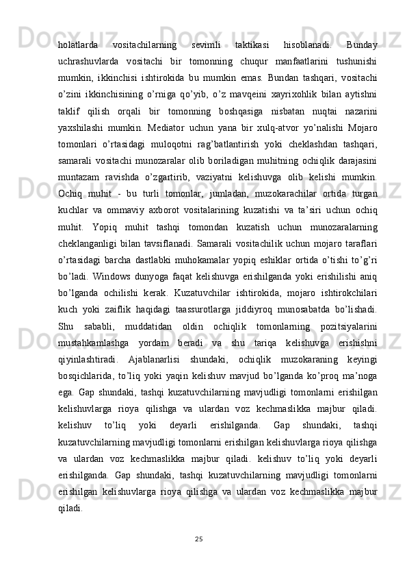 holatlarda   vositachilarning   sevimli   taktikasi   hisoblanadi.   Bunday
uchrashuvlarda   vositachi   bir   tomonning   chuqur   manfaatlarini   tushunishi
mumkin,   ikkinchisi   ishtirokida   bu   mumkin   emas.   Bundan   tashqari,   vositachi
o’zini   ikkinchisining   o’rniga   qo’yib,   o’z   mavqeini   xayrixohlik   bilan   aytishni
taklif   qilish   orqali   bir   tomonning   boshqasiga   nisbatan   nuqtai   nazarini
yaxshilashi   mumkin.   Mediator   uchun   yana   bir   xulq-atvor   yo’nalishi   Mojaro
tomonlari   o’rtasidagi   muloqotni   rag’batlantirish   yoki   cheklashdan   tashqari,
samarali   vositachi   munozaralar   olib   boriladigan   muhitning   ochiqlik   darajasini
muntazam   ravishda   o’zgartirib,   vaziyatni   kelishuvga   olib   kelishi   mumkin.
Ochiq   muhit   -   bu   turli   tomonlar,   jumladan,   muzokarachilar   ortida   turgan
kuchlar   va   ommaviy   axborot   vositalarining   kuzatishi   va   ta’siri   uchun   ochiq
muhit.   Yopiq   muhit   tashqi   tomondan   kuzatish   uchun   munozaralarning
cheklanganligi   bilan   tavsiflanadi.   Samarali   vositachilik   uchun   mojaro   taraflari
o’rtasidagi   barcha   dastlabki   muhokamalar   yopiq   eshiklar   ortida   o’tishi   to’g’ri
bo’ladi.   Windows   dunyoga   faqat   kelishuvga   erishilganda   yoki   erishilishi   aniq
bo’lganda   ochilishi   kerak.   Kuzatuvchilar   ishtirokida,   mojaro   ishtirokchilari
kuch   yoki   zaiflik   haqidagi   taassurotlarga   jiddiyroq   munosabatda   bo’lishadi.
Shu   sababli,   muddatidan   oldin   ochiqlik   tomonlarning   pozitsiyalarini
mustahkamlashga   yordam   beradi   va   shu   tariqa   kelishuvga   erishishni
qiyinlashtiradi.   Ajablanarlisi   shundaki,   ochiqlik   muzokaraning   keyingi
bosqichlarida,   to’liq   yoki   yaqin   kelishuv   mavjud   bo’lganda   ko’proq   ma’noga
ega.   Gap   shundaki,   tashqi   kuzatuvchilarning   mavjudligi   tomonlarni   erishilgan
kelishuvlarga   rioya   qilishga   va   ulardan   voz   kechmaslikka   majbur   qiladi.
kelishuv   to’liq   yoki   deyarli   erishilganda.   Gap   shundaki,   tashqi
kuzatuvchilarning mavjudligi tomonlarni erishilgan kelishuvlarga rioya qilishga
va   ulardan   voz   kechmaslikka   majbur   qiladi.   kelishuv   to’liq   yoki   deyarli
erishilganda.   Gap   shundaki,   tashqi   kuzatuvchilarning   mavjudligi   tomonlarni
erishilgan   kelishuvlarga   rioya   qilishga   va   ulardan   voz   kechmaslikka   majbur
qiladi.
25 