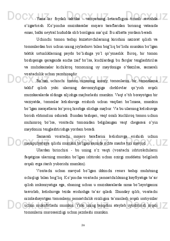 Yana   bir   foydali   taktika   -   vaziyatning   betarafligini   tizimli   ravishda
o’zgartirish.   Ko’pincha   muzokaralar   mojaro   taraflaridan   birining   vatanida
emas, balki neytral hududda olib borilgani ma’qul. Bu albatta yordam beradi.
Uchinchi   tomon   tashqi   kuzatuvchilarning   kirishini   nazorat   qilish   va
tomonlardan biri uchun uning joylashuvi bilan bog’liq bo’lishi mumkin bo’lgan
taktik   ustunliklarning   paydo   bo’lishiga   yo’l   qo’ymaslik.   Biroq,   bir   tomon
boshqasiga   qaraganda   ancha   zaif   bo’lsa,   kuchlardagi   bu   farqlar   tenglashtirilsa
va   muhokamalar   kichikroq   tomonning   uy   maydoniga   o’tkazilsa,   samarali
vositachilik uchun yaxshiroqdir.
Ba’zan   uchinchi   tomon   nizoning   asosiy   tomonlarini   bir   tomonlama
taklif   qilish   yoki   ularning   davomiyligiga   cheklovlar   qo’yish   orqali
muzokaralarda oldinga siljishga majburlashi mumkin. Vaqt o’tib borayotgan bir
vaziyatda,   tomonlar   kelishuvga   erishish   uchun   vaqtlari   bo’lmasa,   mumkin
bo’lgan xarajatlarni ko’proq hisobga olishga majbur. Va bu ularning kelishuvga
borish ehtimolini  oshiradi. Bundan tashqari, vaqt  omili  kuchliroq tomon uchun
muhimroq   bo’lsa,   vositachi   tomonidan   belgilangan   vaqt   chegarasi   o’yin
maydonini tenglashtirishga yordam beradi.
Samarali   vositachi   mojaro   taraflarini   kelishuvga   erishish   uchun
manipulyatsiya qilishi mumkin bo’lgan kamida uchta manba turi mavjud.
Ulardan   birinchisi   -   bu   uning   o’z   vaqti   (vositachi   ishtirokchilarni
faqatgina   ularning   mumkin   bo’lgan   ishtiroki   uchun   oxirgi   muddatni   belgilash
orqali erga itarib yuborishi mumkin).
Vositachi   uchun   mavjud   bo’lgan   ikkinchi   resurs   tashqi   muhitning
ochiqligi bilan bog’liq. Ko’pincha vositachi  jamoatchilikning kayfiyatiga ta’sir
qilish   imkoniyatiga   ega,   shuning   uchun   u   muzokaralarda   nima   bo’layotganini
tasvirlab,   kelishuvga   tezda   erishishga   ta’sir   qiladi.   Shunday   qilib,   vositachi
nizolashayotgan tomonlarni jamoatchilik roziligini ta’minlash orqali imtiyozlar
uchun   mukofotlashi   mumkin.   Yoki   uning   tanqidini   ataylab   uyushtirish   orqali
tomonlarni murosasizligi uchun jazolashi mumkin.
26 