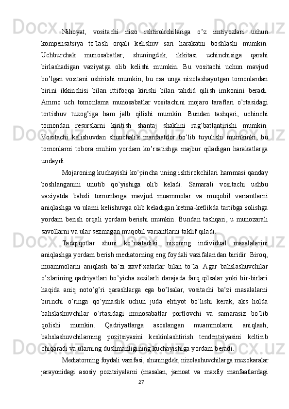 Nihoyat,   vositachi   nizo   ishtirokchilariga   o’z   imtiyozlari   uchun
kompensatsiya   to’lash   orqali   kelishuv   sari   harakatni   boshlashi   mumkin.
Uchburchak   munosabatlar,   shuningdek,   ikkitasi   uchinchisiga   qarshi
birlashadigan   vaziyatga   olib   kelishi   mumkin.   Bu   vositachi   uchun   mavjud
bo’lgan   vositani   oshirishi   mumkin,   bu   esa   unga   nizolashayotgan   tomonlardan
birini   ikkinchisi   bilan   ittifoqqa   kirishi   bilan   tahdid   qilish   imkonini   beradi.
Ammo   uch   tomonlama   munosabatlar   vositachini   mojaro   taraflari   o’rtasidagi
tortishuv   tuzog’iga   ham   jalb   qilishi   mumkin.   Bundan   tashqari,   uchinchi
tomondan   resurslarni   kiritish   shantaj   shaklini   rag’batlantirishi   mumkin.
Vositachi   kelishuvdan   shunchalik   manfaatdor   bo’lib   tuyulishi   mumkinki,   bu
tomonlarni   tobora   muhim   yordam   ko’rsatishga   majbur   qiladigan   harakatlarga
undaydi.
Mojaroning kuchayishi ko’pincha uning ishtirokchilari hammasi qanday
boshlanganini   unutib   qo’yishiga   olib   keladi.   Samarali   vositachi   ushbu
vaziyatda   bahsli   tomonlarga   mavjud   muammolar   va   muqobil   variantlarni
aniqlashga va ularni kelishuvga olib keladigan ketma-ketlikda tartibga solishga
yordam   berish   orqali   yordam   berishi   mumkin.   Bundan   tashqari,   u   munozarali
savollarni va ular sezmagan muqobil variantlarni taklif qiladi.
Tadqiqotlar   shuni   ko’rsatadiki,   nizoning   individual   masalalarini
aniqlashga yordam berish mediatorning eng foydali vazifalaridan biridir. Biroq,
muammolarni   aniqlash   ba’zi   xavf-xatarlar   bilan   to’la.   Agar   bahslashuvchilar
o’zlarining   qadriyatlari   bo’yicha   sezilarli   darajada   farq   qilsalar   yoki   bir-birlari
haqida   aniq   noto’g’ri   qarashlarga   ega   bo’lsalar,   vositachi   ba’zi   masalalarni
birinchi   o’ringa   qo’ymaslik   uchun   juda   ehtiyot   bo’lishi   kerak,   aks   holda
bahslashuvchilar   o’rtasidagi   munosabatlar   portlovchi   va   samarasiz   bo’lib
qolishi   mumkin.   Qadriyatlarga   asoslangan   muammolarni   aniqlash,
bahslashuvchilarning   pozitsiyasini   keskinlashtirish   tendentsiyasini   keltirib
chiqaradi va ularning dushmanligining kuchayishiga yordam beradi.
Mediatorning foydali vazifasi, shuningdek, nizolashuvchilarga muzokaralar
jarayonidagi   asosiy   pozitsiyalarni   (masalan,   jamoat   va   maxfiy   manfaatlardagi
27 