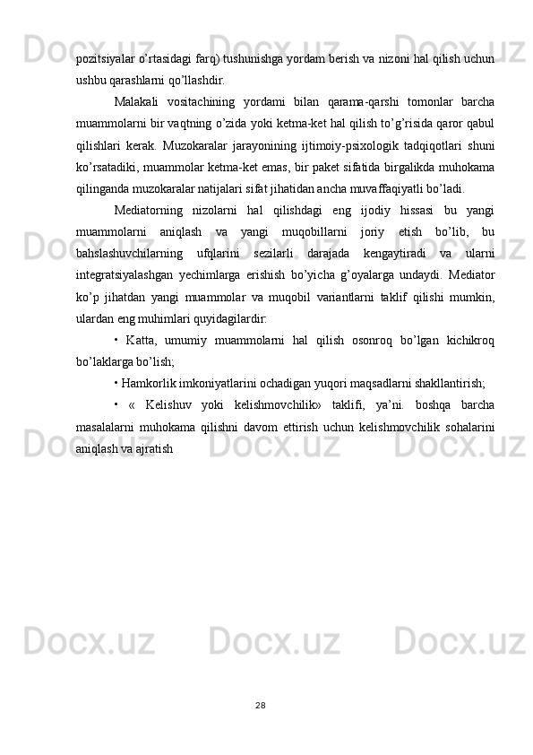 pozitsiyalar o’rtasidagi farq) tushunishga yordam berish va nizoni hal qilish uchun
ushbu qarashlarni qo’llashdir.
Malakali   vositachining   yordami   bilan   qarama-qarshi   tomonlar   barcha
muammolarni bir vaqtning o’zida yoki ketma-ket hal qilish to’g’risida qaror qabul
qilishlari   kerak.   Muzokaralar   jarayonining   ijtimoiy-psixologik   tadqiqotlari   shuni
ko’rsatadiki, muammolar ketma-ket emas, bir paket sifatida birgalikda muhokama
qilinganda muzokaralar natijalari sifat jihatidan ancha muvaffaqiyatli bo’ladi.
Mediatorning   nizolarni   hal   qilishdagi   eng   ijodiy   hissasi   bu   yangi
muammolarni   aniqlash   va   yangi   muqobillarni   joriy   etish   bo’lib,   bu
bahslashuvchilarning   ufqlarini   sezilarli   darajada   kengaytiradi   va   ularni
integratsiyalashgan   yechimlarga   erishish   bo’yicha   g’oyalarga   undaydi.   Mediator
ko’p   jihatdan   yangi   muammolar   va   muqobil   variantlarni   taklif   qilishi   mumkin,
ulardan eng muhimlari quyidagilardir:
•   Katta,   umumiy   muammolarni   hal   qilish   osonroq   bo’lgan   kichikroq
bo’laklarga bo’lish;
• Hamkorlik imkoniyatlarini ochadigan yuqori maqsadlarni shakllantirish;
•   «   Kelishuv   yoki   kelishmovchilik»   taklifi,   ya’ni.   boshqa   barcha
masalalarni   muhokama   qilishni   davom   ettirish   uchun   kelishmovchilik   sohalarini
aniqlash va ajratish
28