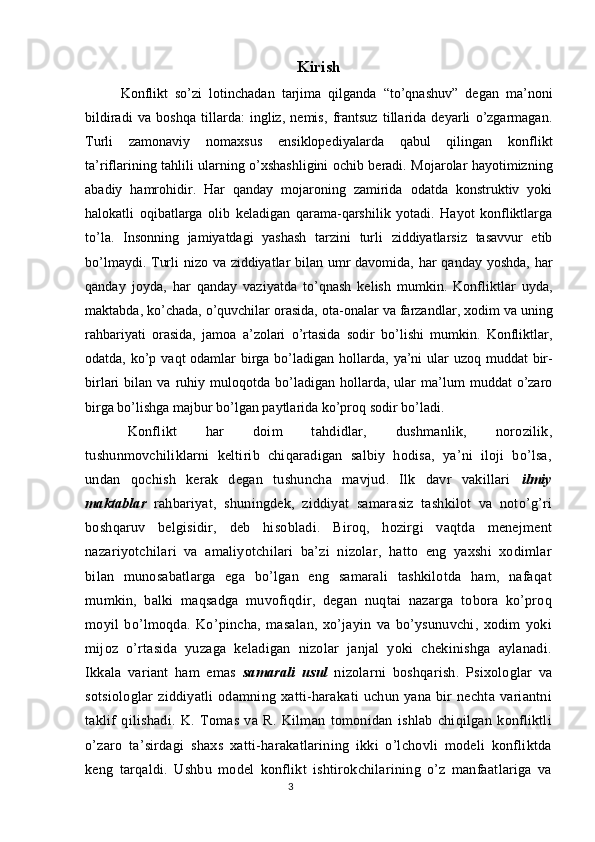 Kirish
Konflikt   so’zi   lotinchadan   tarjima   qilganda   “to’qnashuv”   degan   ma’noni
bildiradi   va   boshqa   tillarda:   ingliz,   nemis,   frantsuz   tillarida   deyarli   o’zgarmagan.
Turli   zamonaviy   nomaxsus   ensiklopediyalarda   qabul   qilingan   konflikt
ta’riflarining tahlili ularning o’xshashligini ochib beradi. Mojarolar hayotimizning
abadiy   hamrohidir.   Har   qanday   mojaroning   zamirida   odatda   konstruktiv   yoki
halokatli   oqibatlarga   olib   keladigan   qarama-qarshilik   yotadi.   Hayot   konfliktlarga
to’la.   Insonning   jamiyatdagi   yashash   tarzini   turli   ziddiyatlarsiz   tasavvur   etib
bo’lmaydi. Turli  nizo va ziddiyatlar  bilan umr davomida, har qanday yoshda,   har
qanday   joyda ,   har   qanday   vaziyatda   to’qnash   kelish   mumkin.   Konfliktlar   uyda,
maktabda, ko’chada, o’quvchilar orasida,  ota-onalar va farzandlar , xodim va uning
rahbariyati   orasida,   jamoa   a’zolari   o’rtasida   sodir   bo’lishi   mumkin.   Konfliktlar,
odatda, ko’p vaqt odamlar birga bo’ladigan   hollarda , ya’ni ular  uzoq muddat  bir-
birlari   bilan   va   ruhiy   muloqotda   bo’ladigan   hollarda,  ular   ma’lum   muddat   o’zaro
birga bo’lishga majbur bo’lgan paytlarida ko’proq sodir bo’ladi.  
Konflikt   har   doim   tahdidlar,   dushmanlik,   norozilik,
tushunmovchiliklarni   keltirib   chiqaradigan   salbiy   hodisa,   ya’ni   iloji   bo’lsa,
undan   qochish   kerak   degan   tushuncha   mavjud.   Ilk   davr   vakillari   ilmiy
maktablar   rahbariyat,   shuningdek,   ziddiyat   samarasiz   tashkilot   va   noto’g’ri
boshqaruv   belgisidir,   deb   hisobladi.   Biroq,   hozirgi   vaqtda   menejment
nazariyotchilari   va   amaliyotchilari   ba’zi   nizolar,   hatto   eng   yaxshi   xodimlar
bilan   munosabatlarga   ega   bo’lgan   eng   samarali   tashkilotda   ham,   nafaqat
mumkin,   balki   maqsadga   muvofiqdir,   degan   nuqtai   nazarga   tobora   ko’proq
moyil   bo’lmoqda.   Ko’pincha,   masalan,   xo’jayin   va   bo’ysunuvchi,   xodim   yoki
mijoz   o’rtasida   yuzaga   keladigan   nizolar   janjal   yoki   chekinishga   aylanadi.
Ikkala   variant   ham   emas   samarali   usul   nizolarni   boshqarish.   Psixologlar   va
sotsiologlar   ziddiyatli   odamning   xatti-harakati   uchun   yana   bir   nechta   variantni
taklif   qilishadi.   K.   Tomas   va   R.   Kilman   tomonidan   ishlab   chiqilgan   konfliktli
o’zaro   ta’sirdagi   shaxs   xatti-harakatlarining   ikki   o’lchovli   modeli   konfliktda
keng   tarqaldi.   Ushbu   model   konflikt   ishtirokchilarining   o’z   manfaatlariga   va
3 