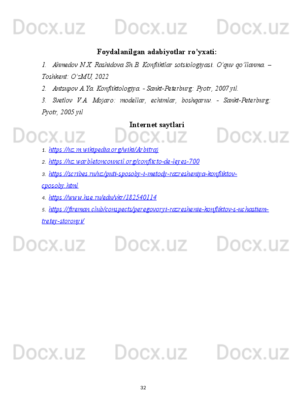 Foydalanilgan adabiyotlar ro’yxati:
1. Ahmedov N.X. Rashidova Sh.B. Konfliktlar sotsiologiyasi. O’quv qo’llanma. –
Toshkent: O’zMU, 2022 
2. Antsupov A.Ya. Konfliktologiya. - Sankt-Peterburg: Pyotr, 2007 yil.
3. Svetlov   V.A.   Mojaro:   modellar,   echimlar,   boshqaruv.   -   Sankt-Peterburg:
Pyotr, 2005 yil
Internet saytlari
1. https://uz.m.wikipedia.org/wiki/Arbitraj   
2. https://uz.warbletoncouncil.org/conflicto-de-leyes-700   
3. https://scribes.ru/uz/puti-sposoby-i-metody-razresheniya-konfliktov-   
cposoby.html
4. https://www.hse.ru/edu/vkr/182540114   
5. https://fireman.club/conspects/peregovoryi-razreshenie-konfliktov-s-uchastiem-   
tretey-storonyi/
32 