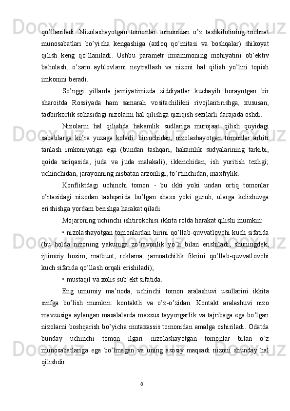 qo’llaniladi.   Nizolashayotgan   tomonlar   tomonidan   o’z   tashkilotining   mehnat
munosabatlari   bo’yicha   kengashiga   (axloq   qo’mitasi   va   boshqalar)   shikoyat
qilish   keng   qo’llaniladi.   Ushbu   parametr   muammoning   mohiyatini   ob’ektiv
baholash,   o’zaro   ayblovlarni   neytrallash   va   nizoni   hal   qilish   yo’lini   topish
imkonini beradi.
So’nggi   yillarda   jamiyatimizda   ziddiyatlar   kuchayib   borayotgan   bir
sharoitda   Rossiyada   ham   samarali   vositachilikni   rivojlantirishga,   xususan,
tadbirkorlik sohasidagi nizolarni hal qilishga qiziqish sezilarli darajada oshdi.
Nizolarni   hal   qilishda   hakamlik   sudlariga   murojaat   qilish   quyidagi
sabablarga   ko’ra   yuzaga   keladi:   birinchidan,   nizolashayotgan   tomonlar   arbitr
tanlash   imkoniyatiga   ega   (bundan   tashqari,   hakamlik   sudyalarining   tarkibi,
qoida   tariqasida,   juda   va   juda   malakali);   ikkinchidan,   ish   yuritish   tezligi;
uchinchidan, jarayonning nisbatan arzonligi, to’rtinchidan, maxfiylik.
Konfliktdagi   uchinchi   tomon   -   bu   ikki   yoki   undan   ortiq   tomonlar
o’rtasidagi   nizodan   tashqarida   bo’lgan   shaxs   yoki   guruh,   ularga   kelishuvga
erishishga yordam berishga harakat qiladi.
Mojaroning uchinchi ishtirokchisi ikkita rolda harakat qilishi mumkin:
• nizolashayotgan tomonlardan birini qo’llab-quvvatlovchi kuch sifatida
(bu   holda   nizoning   yakuniga   zo’ravonlik   yo’li   bilan   erishiladi,   shuningdek,
ijtimoiy   bosim,   matbuot,   reklama,   jamoatchilik   fikrini   qo’llab-quvvatlovchi
kuch sifatida qo’llash orqali erishiladi);
• mustaqil va xolis sub’ekt sifatida.
Eng   umumiy   ma’noda,   uchinchi   tomon   aralashuvi   usullarini   ikkita
sinfga   bo’lish   mumkin:   kontaktli   va   o’z-o’zidan.   Kontakt   aralashuvi   nizo
mavzusiga   aylangan   masalalarda   maxsus   tayyorgarlik   va   tajribaga   ega   bo’lgan
nizolarni  boshqarish  bo’yicha mutaxassis  tomonidan amalga  oshiriladi. Odatda
bunday   uchinchi   tomon   ilgari   nizolashayotgan   tomonlar   bilan   o’z
munosabatlariga   ega   bo’lmagan   va   uning   asosiy   maqsadi   nizoni   shunday   hal
qilishdir.
8 