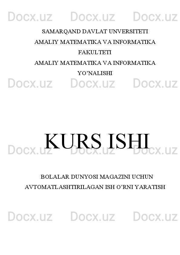 SAMARQAND DAVLAT UNVERSITETI
AMALIY MATEMATIKA VA INFORMATIKA
FAKULTETI
AMALIY MATEMATIKA VA INFORMATIKA
YO’NALISHI
KURS ISHI
BOLALAR DUNYOSI MAGAZINI UCHUN
AVTOMATLASHTIRILAGAN ISH O’RNI YARATISH
 
         
                