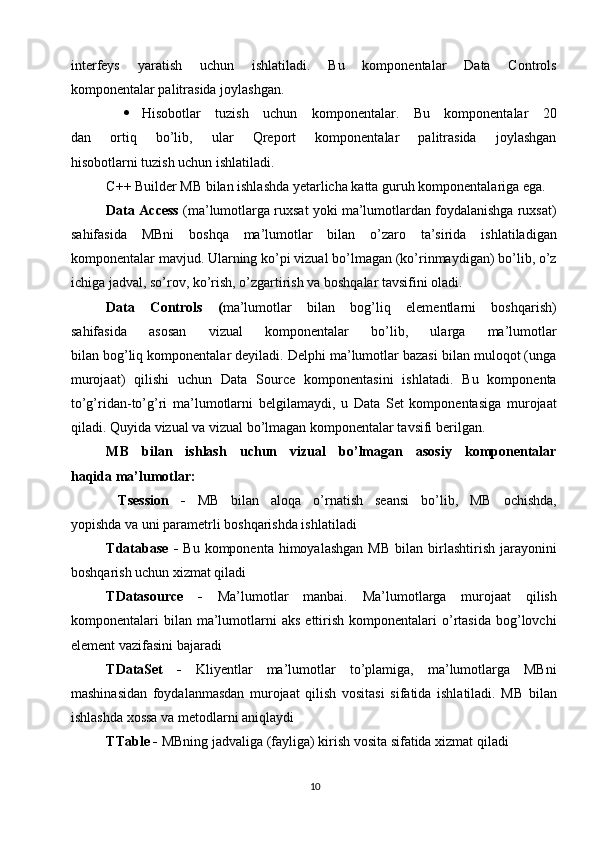 interfeys   yaratish   uchun   ishlatiladi.   Bu   komponentalar   Data   Controls
komponentalar palitrasida joylashgan.
 Hisobotlar   tuzish   uchun   komponentalar.   Bu   komponentalar   20
dan   ortiq   bo’lib,   ular   Qreport   komponentalar   palitrasida   joylashgan
hisobotlarni tuzish uchun ishlatiladi.
C++ Builder MB bilan ishlashda yetarlicha katta guruh komponentalariga ega.
Data Access   (ma’lumotlarga ruxsat yoki ma’lumotlardan foydalanishga ruxsat)
sahifasida   MBni   boshqa   ma’lumotlar   bilan   o’zaro   ta’sirida   ishlatiladigan
komponentalar mavjud. Ularning ko’pi vizual bo’lmagan (ko’rinmaydigan) bo’lib, o’z
ichiga jadval, so’rov, ko’rish, o’zgartirish va boshqalar tavsifini oladi.
Data   Controls   ( ma’lumotlar   bilan   bog’liq   elementlarni   boshqarish)
sahifasida   asosan   vizual   komponentalar   bo’lib,   ularga   ma’lumotlar
bilan bog’liq komponentalar deyiladi. Delphi ma’lumotlar bazasi bilan muloqot (unga
murojaat)   qilishi   uchun   Data   Source   komponentasini   ishlatadi.   Bu   komponenta
to’g’ridan-to’g’ri   ma’lumotlarni   belgilamaydi,   u   Data   Set   komponentasiga   murojaat
qiladi. Quyida vizual va vizual bo’lmagan komponentalar tavsifi berilgan.
MB   bilan   ishlash   uchun   vizual   bo’lmagan   asosiy   komponentalar
haqida ma’lumotlar:
  Tsession   -   MB   bilan   aloqa   o’rnatish   seansi   bo’lib,   MB   ochishda,
yopishda va uni parametrli boshqarishda ishlatiladi
Tdatabase  -   Bu  komponenta  himoyalashgan  MB  bilan  birlashtirish   jarayonini
boshqarish uchun xizmat qiladi
TDatasource   -   Ma’lumotlar   manbai.   Ma’lumotlarga   murojaat   qilish
komponentalari   bilan   ma’lumotlarni   aks  ettirish  komponentalari   o’rtasida   bog’lovchi
element vazifasini bajaradi
TDataSet   -   Kliyentlar   ma’lumotlar   to’plamiga,   ma’lumotlarga   MBni
mashinasidan   foydalanmasdan   murojaat   qilish   vositasi   sifatida   ishlatiladi.   MB   bilan
ishlashda xossa va metodlarni aniqlaydi
TTable -  MBning jadvaliga (fayliga) kirish vosita sifatida xizmat qiladi
10 