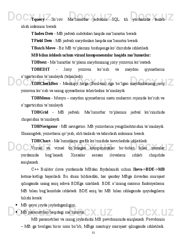 Tquery -  So’rov.   Ma’lumotlar   jadvalini   SQL   tili   yordamida   tanlab
olish imkonini beradi
TIndex Dets -  MB jadvali indekslari haqida ma’lumotni beradi
TField Dets  - MB jadvali maydonlari haqida ma’lumotni beradi
TBatch Move  - Bir MB to’plamini boshqasiga ko’chirishda ishlatiladi
MB bilan ishlash uchun vizual komponentalar haqida ma’lumotlar:
TDBtext -  Ma’lumotlar to’plami maydonining joriy yozuvini ko’rsatadi
TDBEDIT   -   Joriy   yozuvni   ko’rish   va   maydon   qiymatlarini
o’zgartirishni ta’minlaydi (tahrirlash)
TDBCheckBox   -   Mantiqiy   turga   (Boolean)   ega   bo’lgan   maydonlarning   joriy
yozuvini ko’rish va uning qiymatlarini tahrirlashni ta’minlaydi
TDBMenu -  Menyu – maydon qiymatlarini matn muharriri rejimida ko’rish va
o’zgartirishni ta’minlaydi
TDBGrid   -   MB   jadvali.   Ma’lumotlar   to’plamini   jadval   ko’rinishida
chiqarishni ta’minlaydi
TDBNavigator  - MB navigatori. MB yozuvlarini yengillashtirishni ta’minlaydi.
Shuningdek, yozuvlarni qo’yish, olib tanlash va tahrirlash imkonini beradi.
TDBChart  - Ma’lumotlarni grafik ko’rinishda tasvirlashda ishlatiladi.
Vizual   va   vizual   bo’lmagan   komponentalar   bir-birlari   bilan   xossalar
yordamida   bog’lanadi.   Xossalar   asosan   ilovalarni   ishlab   chiqishda
aniqlanadi.
C++   Builder   ilova   yordamida   MBdan   foydalanish   uchun   Ilova->BDE->MB
ketma-ketligi   bajariladi.   Bu   shuni   bildiradiki,   har   qanday   MBga   ilovadan   murojaat
qilinganda   uning   aniq   adresi   BDEga   uzatiladi.   BDE   o’zining   maxsus   funksiyalarini
MB   bilan   bog’lanishda   ishlatadi.   BDE   aniq   bir   MB   bilan   ishlaganda   quyidagilarni
bilishi kerak:
 MB qaysi joyda joylashganligini; 
 MB parametrlari haqidagi ma’lumotni. 
MB parametrlari va uning joylashishi MB psevdonimida aniqlanadi. Psevdonim
–   MB   ga   berilgan   biror   nom   bo’lib,   MBga   mantiqiy   murojaat   qilinganda   ishlatiladi.
11 