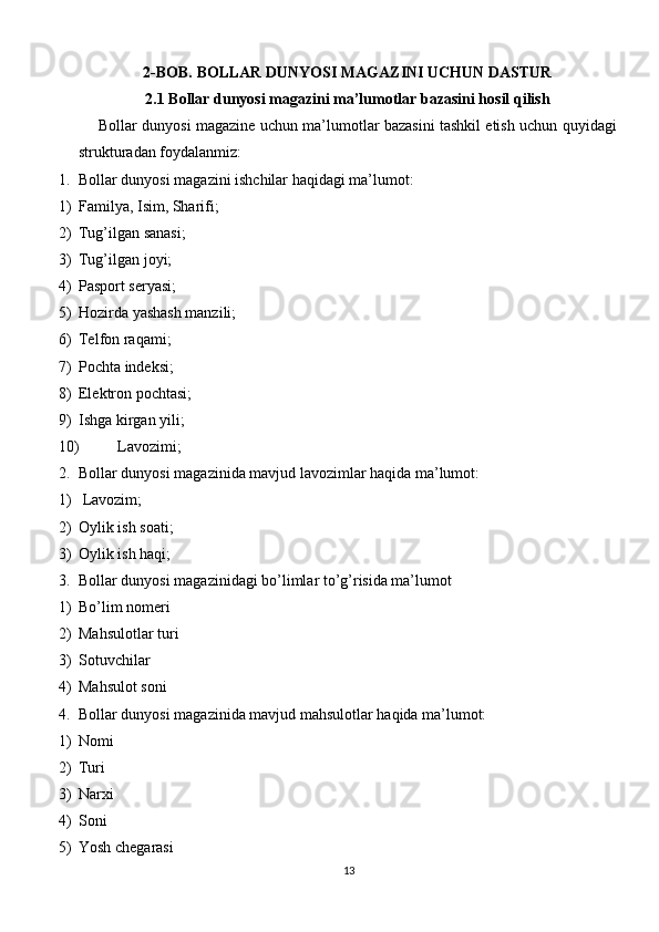 2-BOB. BOLLAR DUNYOSI MAGAZINI UCHUN DASTUR
2.1 Bollar dunyosi magazini ma’lumotlar bazasini hosil qilish
Bollar dunyosi magazine uchun ma’lumotlar bazasini tashkil etish uchun quyidagi
strukturadan foydalanmiz:
1. Bollar dunyosi magazini ishchilar haqidagi ma’lumot:
1) Familya, Isim, Sharifi;
2) Tug’ilgan sanasi;
3) Tug’ilgan joyi;
4) Pasport seryasi;
5) Hozirda yashash manzili;
6) Telfon raqami;
7) Pochta indeksi;
8) Elektron pochtasi;
9) Ishga kirgan yili;
10) Lavozimi;
2. Bollar dunyosi magazinida mavjud lavozimlar haqida ma’lumot:
1)  Lavozim;
2) Oylik ish soati;
3) Oylik ish haqi;
3. Bollar dunyosi magazinidagi bo’limlar to’g’risida ma’lumot
1) Bo’lim nomeri
2) Mahsulotlar turi
3) Sotuvchilar
4) Mahsulot soni
4. Bollar dunyosi magazinida mavjud mahsulotlar haqida ma’lumot:
1) Nomi
2) Turi
3) Narxi
4) Soni
5) Yosh chegarasi
13 