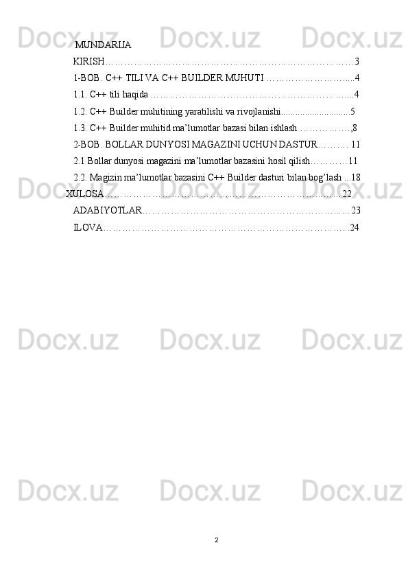  MUNDARIJA 
KIRISH……………………………………………………………………3  
1-BOB. C++ TILI VA C++ BUILDER MUHUTI …………………….....4
1.1. C++ tili haqida ……………………….……………………………....4
1.2. C++ Builder muhitining yaratilishi va rivojlanishi.............................5 
1.3. C++ Builder muhitid ma’lumotlar bazasi bilan ishlash …………….,8       
2-BOB. BOLLAR DUNYOSI MAGAZINI UCHUN DASTUR………. 11
2.1 Bollar dunyosi magazini ma’lumotlar bazasini hosil qilish…………11         
2.2. Magizin ma’lumotlar bazasini C++ Builder dasturi bilan bog’lash ...18
       XULOSA…………………………………………………………...……22
ADABIYOTLAR……………………………………………………...…23
ILOVA…………………………………………………………………...24
2 