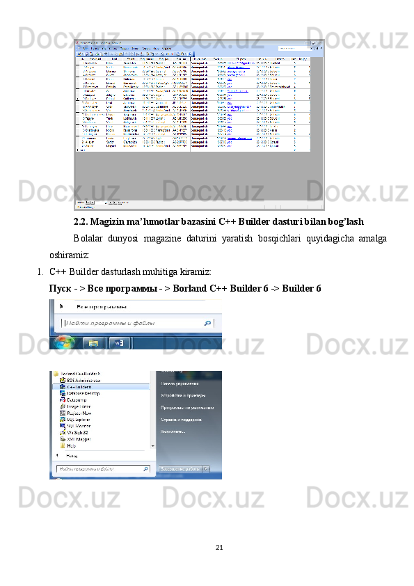 2.2. Magizin ma’lumotlar bazasini C++ Builder dasturi bilan bog’lash
Bolalar   dunyosi   magazine   daturini   yaratish   bosqichlari   quyidagicha   amalga
oshiramiz:
1. C++ Builder dasturlash muhitiga kiramiz:
Пуск  - >  Все   программы  - > Borland C++ Builder 6 -> Builder 6 
21 