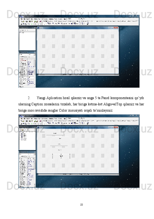 2. Yangi Aplication hosil qilamiz va unga 5 ta Panel komponentasini qo’yib
ularning Caption xossalarini tozalab, har biriga ketma-ket Align=alTop qilamiz va har
biriga mos ravishda ranglar Color xususiyati orqali ta’minlaymiz:
22 