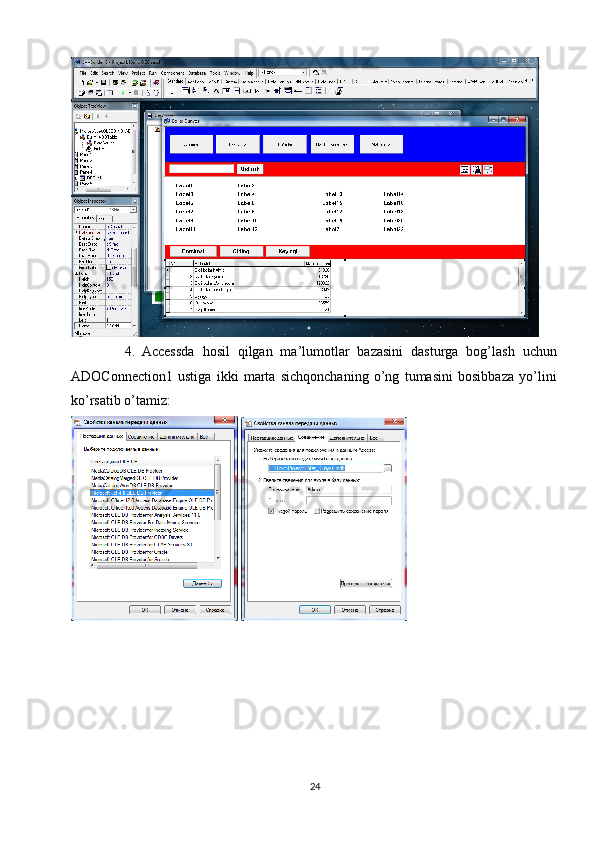4. Accessda   hosil   qilgan   ma’lumotlar   bazasini   dasturga   bog’lash   uchun
ADOConnection1   ustiga   ikki   marta   sichqonchaning   o’ng   tumasini   bosibbaza   yo’lini
ko’rsatib o’tamiz:
 
24 