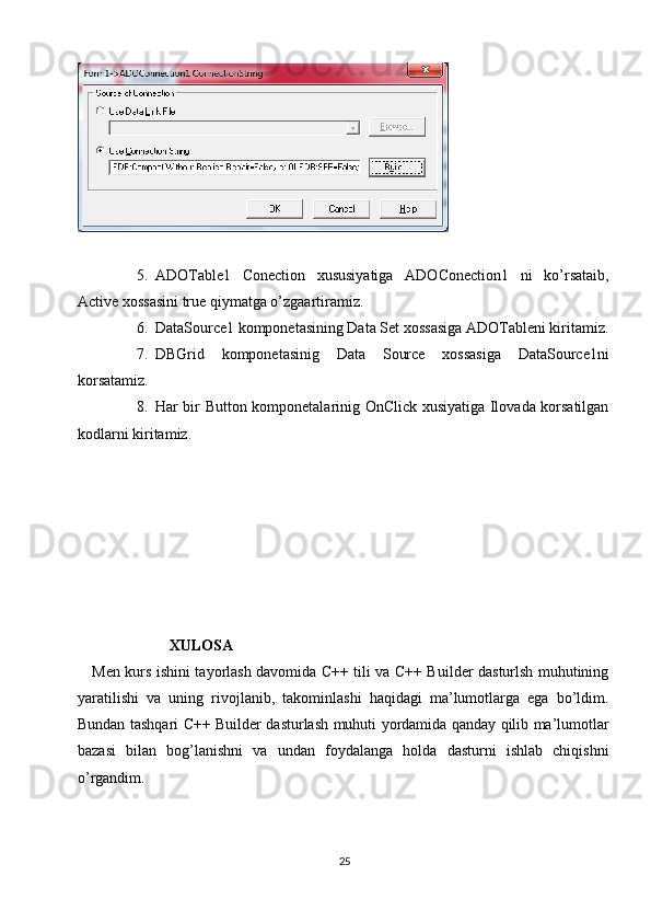 5. ADOTable1   Conection   xususiyatiga   ADOConection1   ni   ko’rsataib,
Active xossasini true qiymatga o’zgaartiramiz.
6. DataSource1 komponetasining Data Set xossasiga ADOTableni kiritamiz.
7. DBGrid   komponetasinig   Data   Source   xossasiga   DataSource1ni
korsatamiz.
8. Har bir Button komponetalarinig OnClick xusiyatiga Ilovada korsatilgan
kodlarni kiritamiz.
                         XULOSA
      Men kurs ishini tayorlash davomida C++ tili va C++ Builder dasturlsh muhutining
yaratilishi   va   uning   rivojlanib,   takominlashi   haqidagi   ma’lumotlarga   ega   bo’ldim.
Bundan tashqari C++ Builder dasturlash muhuti yordamida qanday qilib ma’lumotlar
bazasi   bilan   bog’lanishni   va   undan   foydalanga   holda   dasturni   ishlab   chiqishni
o’rgandim.
25 