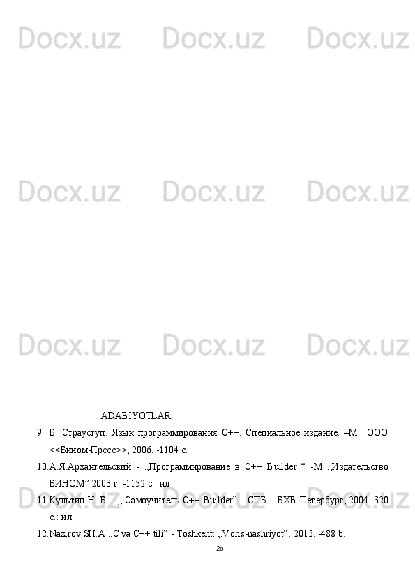                      ADABIYOTLAR
9. Б.   Страуступ.   Язык   программирования   С++.   Специальное   издание.   –М.:   ООО
<<Бином-Пресс>>, 2006. -1104  c .
10. А.Я.Архангельский   -   ,,Программирование   в   С++   Builder   “   - M   ,,Издательство
БИНОМ” 2003 г. -1152 с.: ил
11. Культин Н. Б. - ,, Самоучитель С++  Builder ” – СПБ .: БХВ-Петербург, 2004. 320
с. :  ил
12. Nazirov SH.A ,,C va C++ tili” - Toshkent: ,,Voris-nashriyot”. 2013. -488 b.
26 