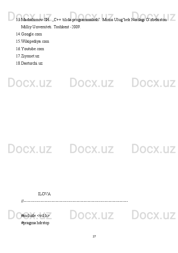 13. Madrahimov SH. ,,C++ tilida programmalash”. Mirzo Ulug’bek Noidagi O’zbekiston
Milliy Unversiteti. Toshkent -2009.
14. Google.com
15. Wikipediya.com
16. Youtube.com
17. Ziyonet.uz
18. Dasturchi.uz
                ILOVA
//---------------------------------------------------------------------------
#include <vcl.h>
#pragma hdrstop
27 