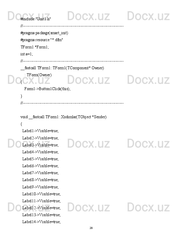 #include "Unit1.h"
//---------------------------------------------------------------------------
#pragma package(smart_init)
#pragma resource "*.dfm"
TForm1 *Form1;
int a=1;
//---------------------------------------------------------------------------
__fastcall TForm1::TForm1(TComponent* Owner)
    : TForm(Owner)
{
    Form1->Button1Click(this);
}
//---------------------------------------------------------------------------
void __fastcall TForm1::Xodimlar(TObject *Sender)
{
  Label1->Visible=true;
  Label2->Visible=true;
  Label3->Visible=true;
  Label4->Visible=true;
  Label5->Visible=true;
  Label6->Visible=true;
  Label7->Visible=true;
  Label8->Visible=true;
  Label9->Visible=true;
  Label10->Visible=true;
  Label11->Visible=true;
  Label12->Visible=true;
  Label13->Visible=true;
  Label14->Visible=true;
28