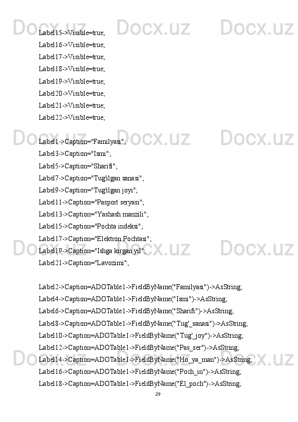   Label15->Visible=true;
  Label16->Visible=true;
  Label17->Visible=true;
  Label18->Visible=true;
  Label19->Visible=true;
  Label20->Visible=true;
  Label21->Visible=true;
  Label22->Visible=true;
  Label1->Caption="Familyasi";
  Label3->Caption="Ismi";
  Label5->Caption="Sharifi";
  Label7->Caption="Tug'ilgan sanasi";
  Label9->Caption="Tug'ilgan joyi";
  Label11->Caption="Pasport seryasi";
  Label13->Caption="Yashash manzili";
  Label15->Caption="Pochta indeksi";
  Label17->Caption="Elektron Pochtasi";
  Label19->Caption="Ishga kirgan yil";
  Label21->Caption="Lavozimi";
  Label2->Caption=ADOTable1->FieldByName("Familyasi")->AsString;
  Label4->Caption=ADOTable1->FieldByName("Ismi")->AsString;
  Label6->Caption=ADOTable1->FieldByName("Sharifi")->AsString;
  Label8->Caption=ADOTable1->FieldByName("Tug'_sanasi")->AsString;
  Label10->Caption=ADOTable1->FieldByName("Tug'_joy")->AsString;
  Label12->Caption=ADOTable1->FieldByName("Pas_ser")->AsString;
  Label14->Caption=ADOTable1->FieldByName("Ho_ya_man")->AsString;
  Label16->Caption=ADOTable1->FieldByName("Poch_in")->AsString;
  Label18->Caption=ADOTable1->FieldByName("El_poch")->AsString;
29 