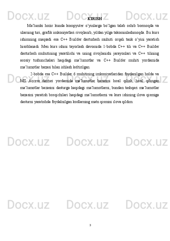 KIRISH
        Ma’lumki   hozir   kunda   kompyuter   o’yinlarga   bo’lgan   talab   oshib   bormoqda   va
ularning turi, grafik imkoniyatlari rivojlanib, yildan yilga takominlashmoqda. Bu kurs
ishimning   maqsadi   esa   C++   Builder   dasturlash   muhuti   orqali   tank   o’yini   yaratish
hisoblanadi.   Men   kurs   ishini   tayorlash   davomida   1-bobda   C++   tili   va   C++   Builder
dasturlash   muhutining   yaratilishi   va   uning   rivojlanishi   jarayonlari   va   C++   tilining
asosiy   tushunchalari   haqidagi   ma’lumotlar   va   C++   Builder   muhiti   yordamida
ma’lumotlar bazasi bilan ishlash keltirilgan. 
2-bobda  esa  C++  Builder   6 muhitining imkoniyatlaridan foydanilgan  holda  va
MS   Access   dasturi   yordamida   ma’lumotlar   bazasini   hosil   qilish,   hosil   qilingan
ma’lumotlar   bazasini   dasturga   haqidagi   ma’lumotlarni,   bundan   tashqari   ma’lumotlar
bazasini   yaratish   bosqichilari   haqidagi   ma’lumotlarni   va   kurs   ishining   ilova   qismiga
dasturni yaratishda foydalnilgan kodlarning matn qismini ilova qildim.
3 