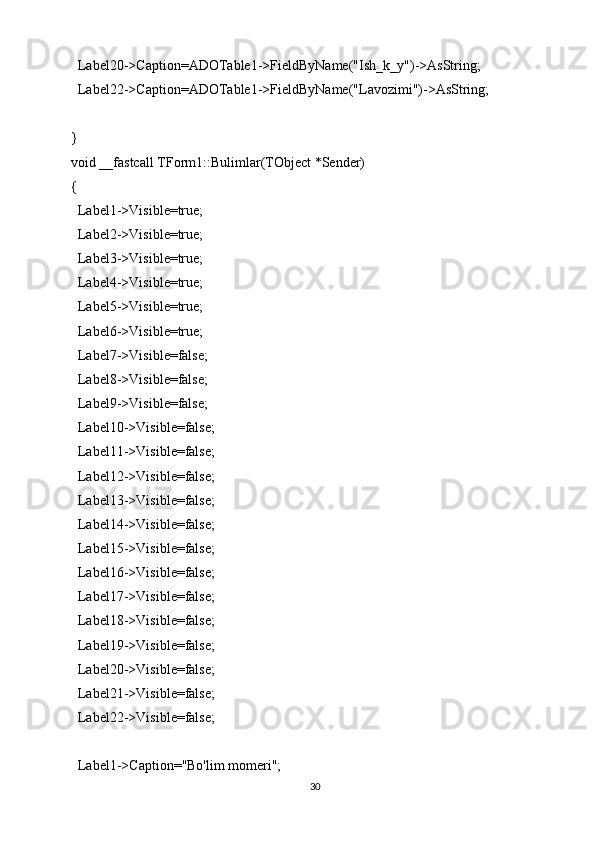   Label20->Caption=ADOTable1->FieldByName("Ish_k_y")->AsString;
  Label22->Caption=ADOTable1->FieldByName("Lavozimi")->AsString;
}
void __fastcall TForm1::Bulimlar(TObject *Sender)
{
  Label1->Visible=true;
  Label2->Visible=true;
  Label3->Visible=true;
  Label4->Visible=true;
  Label5->Visible=true;
  Label6->Visible=true;
  Label7->Visible=false;
  Label8->Visible=false;
  Label9->Visible=false;
  Label10->Visible=false;
  Label11->Visible=false;
  Label12->Visible=false;
  Label13->Visible=false;
  Label14->Visible=false;
  Label15->Visible=false;
  Label16->Visible=false;
  Label17->Visible=false;
  Label18->Visible=false;
  Label19->Visible=false;
  Label20->Visible=false;
  Label21->Visible=false;
  Label22->Visible=false;
  Label1->Caption="Bo'lim momeri";
30 