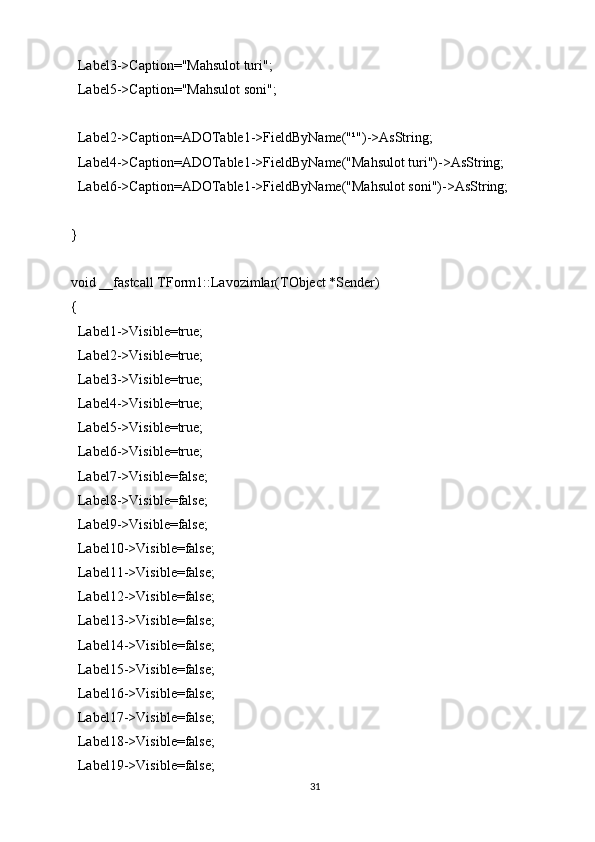   Label3->Caption="Mahsulot turi";
  Label5->Caption="Mahsulot soni";
  Label2->Caption=ADOTable1->FieldByName("¹")->AsString;
  Label4->Caption=ADOTable1->FieldByName("Mahsulot turi")->AsString;
  Label6->Caption=ADOTable1->FieldByName("Mahsulot soni")->AsString;
}
void __fastcall TForm1::Lavozimlar(TObject *Sender)
{
  Label1->Visible=true;
  Label2->Visible=true;
  Label3->Visible=true;
  Label4->Visible=true;
  Label5->Visible=true;
  Label6->Visible=true;
  Label7->Visible=false;
  Label8->Visible=false;
  Label9->Visible=false;
  Label10->Visible=false;
  Label11->Visible=false;
  Label12->Visible=false;
  Label13->Visible=false;
  Label14->Visible=false;
  Label15->Visible=false;
  Label16->Visible=false;
  Label17->Visible=false;
  Label18->Visible=false;
  Label19->Visible=false;
31 