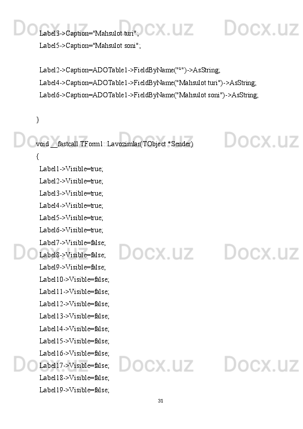 Label3->Caption="Mahsulot turi";
  Label5->Caption="Mahsulot soni";
  Label2->Caption=ADOTable1->FieldByName("¹")->AsString;
  Label4->Caption=ADOTable1->FieldByName("Mahsulot turi")->AsString;
  Label6->Caption=ADOTable1->FieldByName("Mahsulot soni")->AsString;
}
void __fastcall TForm1::Lavozimlar(TObject *Sender)
{
  Label1->Visible=true;
  Label2->Visible=true;
  Label3->Visible=true;
  Label4->Visible=true;
  Label5->Visible=true;
  Label6->Visible=true;
  Label7->Visible=false;
  Label8->Visible=false;
  Label9->Visible=false;
  Label10->Visible=false;
  Label11->Visible=false;
  Label12->Visible=false;
  Label13->Visible=false;
  Label14->Visible=false;
  Label15->Visible=false;
  Label16->Visible=false;
  Label17->Visible=false;
  Label18->Visible=false;
  Label19->Visible=false;
31