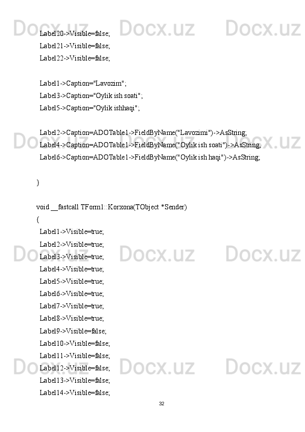   Label20->Visible=false;
  Label21->Visible=false;
  Label22->Visible=false;
  Label1->Caption="Lavozim";
  Label3->Caption="Oylik ish soati";
  Label5->Caption="Oylik ishhaqi";
  Label2->Caption=ADOTable1->FieldByName("Lavozimi")->AsString;
  Label4->Caption=ADOTable1->FieldByName("Oylik ish soati")->AsString;
  Label6->Caption=ADOTable1->FieldByName("Oylik ish haqi")->AsString;
}
void __fastcall TForm1::Korxona(TObject *Sender)
{
  Label1->Visible=true;
  Label2->Visible=true;
  Label3->Visible=true;
  Label4->Visible=true;
  Label5->Visible=true;
  Label6->Visible=true;
  Label7->Visible=true;
  Label8->Visible=true;
  Label9->Visible=false;
  Label10->Visible=false;
  Label11->Visible=false;
  Label12->Visible=false;
  Label13->Visible=false;
  Label14->Visible=false;
32 