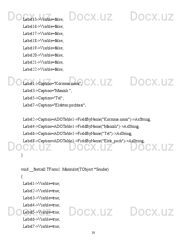  Label15->Visible=false;
  Label16->Visible=false;
  Label17->Visible=false;
  Label18->Visible=false;
  Label19->Visible=false;
  Label20->Visible=false;
  Label21->Visible=false;
  Label22->Visible=false;
  Label1->Caption="Korxona nomi";
  Label3->Caption="Manzili ";
  Label5->Caption="Tel";
  Label7->Caption="Elekton pochtasi";
  Label2->Caption=ADOTable1->FieldByName("Korxona nomi")->AsString;
  Label4->Caption=ADOTable1->FieldByName("Manzili")->AsString;
  Label6->Caption=ADOTable1->FieldByName("Tel")->AsString;
  Label8->Caption=ADOTable1->FieldByName("Elek_poch")->AsString;
}
void __fastcall TForm1::Maxsulot(TObject *Sender)
{
  Label1->Visible=true;
  Label2->Visible=true;
  Label3->Visible=true;
  Label4->Visible=true;
  Label5->Visible=true;
  Label6->Visible=true;
  Label7->Visible=true;
33 