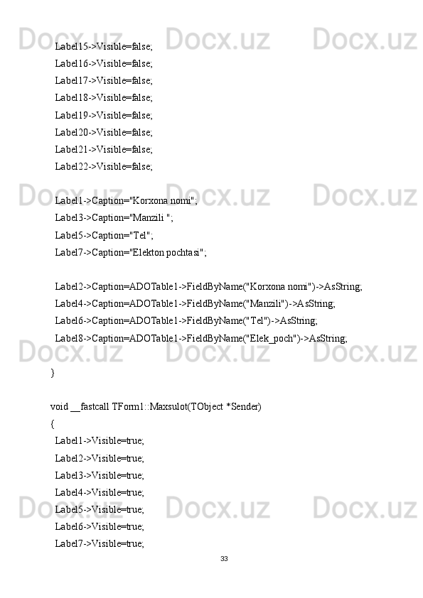 Label15->Visible=false;
  Label16->Visible=false;
  Label17->Visible=false;
  Label18->Visible=false;
  Label19->Visible=false;
  Label20->Visible=false;
  Label21->Visible=false;
  Label22->Visible=false;
  Label1->Caption="Korxona nomi";
  Label3->Caption="Manzili ";
  Label5->Caption="Tel";
  Label7->Caption="Elekton pochtasi";
  Label2->Caption=ADOTable1->FieldByName("Korxona nomi")->AsString;
  Label4->Caption=ADOTable1->FieldByName("Manzili")->AsString;
  Label6->Caption=ADOTable1->FieldByName("Tel")->AsString;
  Label8->Caption=ADOTable1->FieldByName("Elek_poch")->AsString;
}
void __fastcall TForm1::Maxsulot(TObject *Sender)
{
  Label1->Visible=true;
  Label2->Visible=true;
  Label3->Visible=true;
  Label4->Visible=true;
  Label5->Visible=true;
  Label6->Visible=true;
  Label7->Visible=true;
33