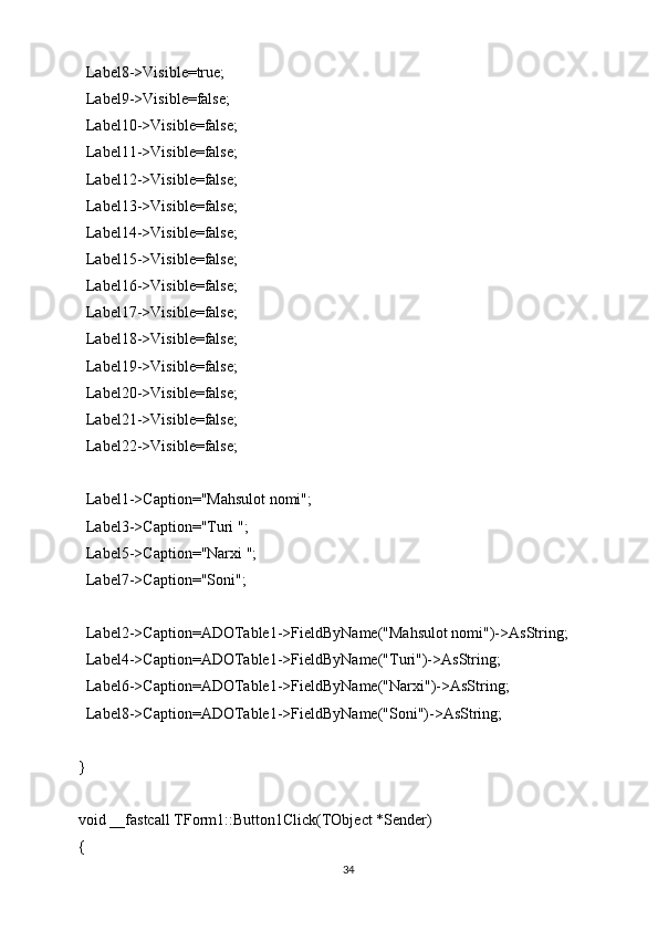   Label8->Visible=true;
  Label9->Visible=false;
  Label10->Visible=false;
  Label11->Visible=false;
  Label12->Visible=false;
  Label13->Visible=false;
  Label14->Visible=false;
  Label15->Visible=false;
  Label16->Visible=false;
  Label17->Visible=false;
  Label18->Visible=false;
  Label19->Visible=false;
  Label20->Visible=false;
  Label21->Visible=false;
  Label22->Visible=false;
  Label1->Caption="Mahsulot nomi";
  Label3->Caption="Turi ";
  Label5->Caption="Narxi ";
  Label7->Caption="Soni";
  Label2->Caption=ADOTable1->FieldByName("Mahsulot nomi")->AsString;
  Label4->Caption=ADOTable1->FieldByName("Turi")->AsString;
  Label6->Caption=ADOTable1->FieldByName("Narxi")->AsString;
  Label8->Caption=ADOTable1->FieldByName("Soni")->AsString;
}
void __fastcall TForm1::Button1Click(TObject *Sender)
{
34 