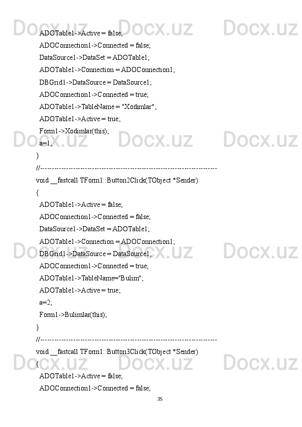 ADOTable1->Active = false;
  ADOConnection1->Connected = false;
  DataSource1->DataSet = ADOTable1;
  ADOTable1->Connection = ADOConnection1;
  DBGrid1->DataSource = DataSource1;
  ADOConnection1->Connected = true;
  ADOTable1->TableName = "Xodimlar";
  ADOTable1->Active = true;
  Form1->Xodimlar(this);
  a=1;
}
//---------------------------------------------------------------------------
void __fastcall TForm1::Button2Click(TObject *Sender)
{
  ADOTable1->Active = false;
  ADOConnection1->Connected = false;
  DataSource1->DataSet = ADOTable1;
  ADOTable1->Connection = ADOConnection1;
  DBGrid1->DataSource = DataSource1;
  ADOConnection1->Connected = true;
  ADOTable1->TableName="Bulim";
  ADOTable1->Active = true;
  a=2;
  Form1->Bulimlar(this);
}
//---------------------------------------------------------------------------
void __fastcall TForm1::Button3Click(TObject *Sender)
{
  ADOTable1->Active = false;
  ADOConnection1->Connected = false;
35