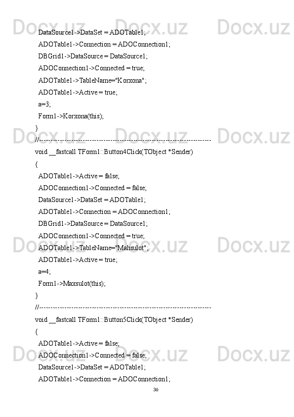   DataSource1->DataSet = ADOTable1;
  ADOTable1->Connection = ADOConnection1;
  DBGrid1->DataSource = DataSource1;
  ADOConnection1->Connected = true;
  ADOTable1->TableName="Korxona";
  ADOTable1->Active = true;
  a=3;
  Form1->Korxona(this);
}
//---------------------------------------------------------------------------
void __fastcall TForm1::Button4Click(TObject *Sender)
{
  ADOTable1->Active = false;
  ADOConnection1->Connected = false;
  DataSource1->DataSet = ADOTable1;
  ADOTable1->Connection = ADOConnection1;
  DBGrid1->DataSource = DataSource1;
  ADOConnection1->Connected = true;
  ADOTable1->TableName="Mahsulot";
  ADOTable1->Active = true;
  a=4;
  Form1->Maxsulot(this);
}
//---------------------------------------------------------------------------
void __fastcall TForm1::Button5Click(TObject *Sender)
{
  ADOTable1->Active = false;
  ADOConnection1->Connected = false;
  DataSource1->DataSet = ADOTable1;
  ADOTable1->Connection = ADOConnection1;
36 