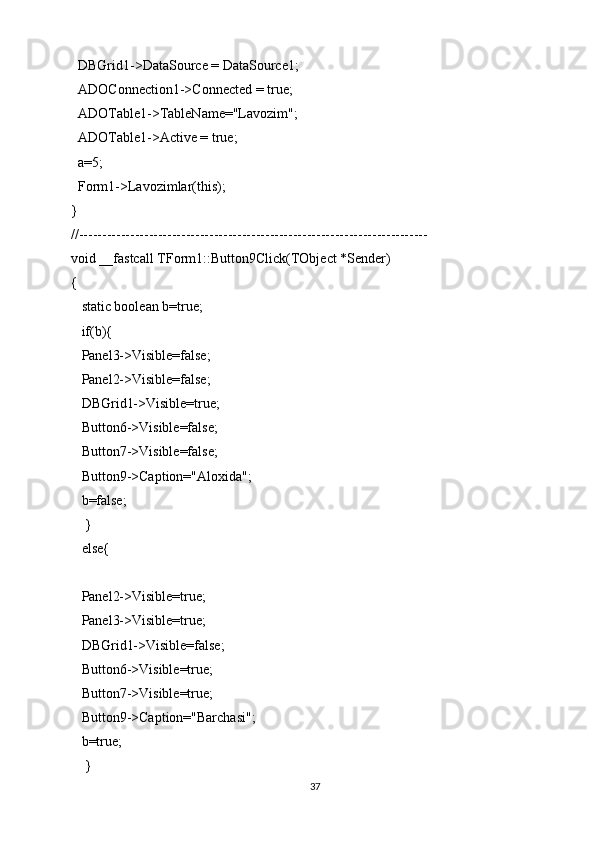 DBGrid1->DataSource = DataSource1;
  ADOConnection1->Connected = true;
  ADOTable1->TableName="Lavozim";
  ADOTable1->Active = true;
  a=5;
  Form1->Lavozimlar(this);
}
//---------------------------------------------------------------------------
void __fastcall TForm1::Button9Click(TObject *Sender)
{
   static boolean b=true;
   if(b){
   Panel3->Visible=false;
   Panel2->Visible=false;
   DBGrid1->Visible=true;
   Button6->Visible=false;
   Button7->Visible=false;
   Button9->Caption="Aloxida";
   b=false;
    }
   else{
   Panel2->Visible=true;
   Panel3->Visible=true;
   DBGrid1->Visible=false;
   Button6->Visible=true;
   Button7->Visible=true;
   Button9->Caption="Barchasi";
   b=true;
    }
37