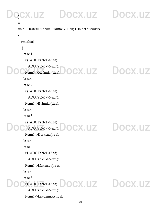 }
//---------------------------------------------------------------------------
void __fastcall TForm1::Button7Click(TObject *Sender)
{
   switch(a)
    {
      case 1:
        if(!ADOTable1->Eof)
           ADOTable1->Next();
        Form1->Xodimlar(this);
      break;
      case 2:
        if(!ADOTable1->Eof)
           ADOTable1->Next();
        Form1->Bulimlar(this);
      break;
      case 3:
        if(!ADOTable1->Eof)
           ADOTable1->Next();
        Form1->Korxona(this);
      break;
      case 4:
        if(!ADOTable1->Eof)
           ADOTable1->Next();
        Form1->Maxsulot(this);
      break;
      case 5:
        if(!ADOTable1->Eof)
           ADOTable1->Next();
        Form1->Lavozimlar(this);
38
