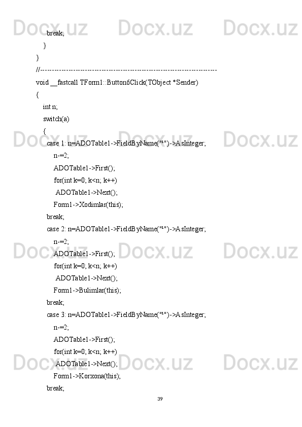       break;
    }
}
//---------------------------------------------------------------------------
void __fastcall TForm1::Button6Click(TObject *Sender)
{
    int n;
    switch(a)
    {
      case 1: n=ADOTable1->FieldByName("¹")->AsInteger;
          n-=2;
          ADOTable1->First();
          for(int k=0; k<n; k++)
           ADOTable1->Next();
          Form1->Xodimlar(this);
      break;
      case 2: n=ADOTable1->FieldByName("¹")->AsInteger;
          n-=2;
          ADOTable1->First();
          for(int k=0; k<n; k++)
           ADOTable1->Next();
          Form1->Bulimlar(this);
      break;
      case 3: n=ADOTable1->FieldByName("¹")->AsInteger;
          n-=2;
          ADOTable1->First();
          for(int k=0; k<n; k++)
           ADOTable1->Next();
          Form1->Korxona(this);
      break;
39 