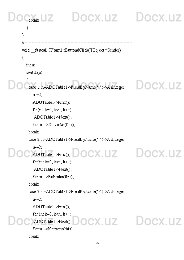break;
    }
}
//---------------------------------------------------------------------------
void __fastcall TForm1::Button6Click(TObject *Sender)
{
    int n;
    switch(a)
    {
      case 1: n=ADOTable1->FieldByName("¹")->AsInteger;
          n-=2;
          ADOTable1->First();
          for(int k=0; k<n; k++)
           ADOTable1->Next();
          Form1->Xodimlar(this);
      break;
      case 2: n=ADOTable1->FieldByName("¹")->AsInteger;
          n-=2;
          ADOTable1->First();
          for(int k=0; k<n; k++)
           ADOTable1->Next();
          Form1->Bulimlar(this);
      break;
      case 3: n=ADOTable1->FieldByName("¹")->AsInteger;
          n-=2;
          ADOTable1->First();
          for(int k=0; k<n; k++)
           ADOTable1->Next();
          Form1->Korxona(this);
      break;
39
