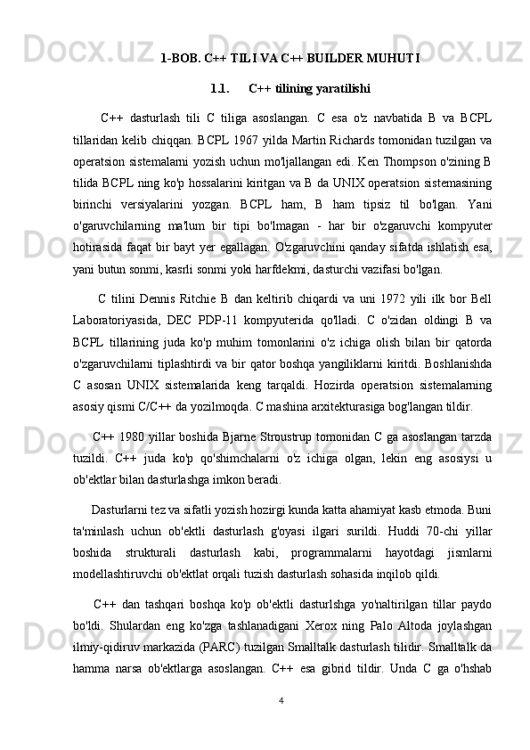 1-BOB. C++ TILI VA C++ BUILDER MUHUTI
1.1. C++ tilining yaratilishi
    C++   dasturlash   tili   C   tiliga   asoslangan.   C   esa   o'z   navbatida   B   va   BCPL
tillaridan kelib chiqqan. BCPL 1967 yilda Martin Richards tomonidan tuzilgan va
operatsion sistemalarni yozish uchun mo'ljallangan edi. Ken Thompson o'zining B
tilida BCPL ning ko'p hossalarini kiritgan va B da UNIX operatsion sistemasining
birinchi   versiyalarini   yozgan.   BCPL   ham,   B   ham   tipsiz   til   bo'lgan.   Yani
o'garuvchilarning   ma'lum   bir   tipi   bo'lmagan   -   har   bir   o'zgaruvchi   kompyuter
hotirasida faqat  bir  bayt yer  egallagan. O'zgaruvchini qanday sifatda ishlatish esa,
yani butun sonmi, kasrli sonmi yoki harfdekmi, dasturchi vazifasi bo'lgan. 
    C   tilini   Dennis   Ritchie   B   dan   keltirib   chiqardi   va   uni   1972   yili   ilk   bor   Bell
Laboratoriyasida,   DEC   PDP-11   kompyuterida   qo'lladi.   C   o'zidan   oldingi   B   va
BCPL   tillarining   juda   ko'p   muhim   tomonlarini   o'z   ichiga   olish   bilan   bir   qatorda
o'zgaruvchilarni tiplashtirdi va bir qator boshqa yangiliklarni kiritdi. Boshlanishda
C   asosan   UNIX   sistemalarida   keng   tarqaldi.   Hozirda   operatsion   sistemalarning
asosiy qismi C/C++ da yozilmoqda. C mashina arxitekturasiga bog'langan tildir. 
  C++ 1980 yillar  boshida Bjarne Stroustrup tomonidan C ga asoslangan  tarzda
tuzildi.   C++   juda   ko'p   qo'shimchalarni   o'z   ichiga   olgan,   lekin   eng   asosiysi   u
ob'ektlar bilan dasturlashga imkon beradi.
 Dasturlarni tez va sifatli yozish hozirgi kunda katta ahamiyat kasb etmoda. Buni
ta'minlash   uchun   ob'ektli   dasturlash   g'oyasi   ilgari   surildi.   Huddi   70-chi   yillar
boshida   strukturali   dasturlash   kabi,   programmalarni   hayotdagi   jismlarni
modellashtiruvchi ob'ektlat orqali tuzish dasturlash sohasida inqilob qildi.
  C++   dan   tashqari   boshqa   ko'p   ob'ektli   dasturlshga   yo'naltirilgan   tillar   paydo
bo'ldi.   Shulardan   eng   ko'zga   tashlanadigani   Xerox   ning   Palo   Altoda   joylashgan
ilmiy-qidiruv markazida (PARC) tuzilgan Smalltalk dasturlash tilidir. Smalltalk da
hamma   narsa   ob'ektlarga   asoslangan.   C++   esa   gibrid   tildir.   Unda   C   ga   o'hshab
4 