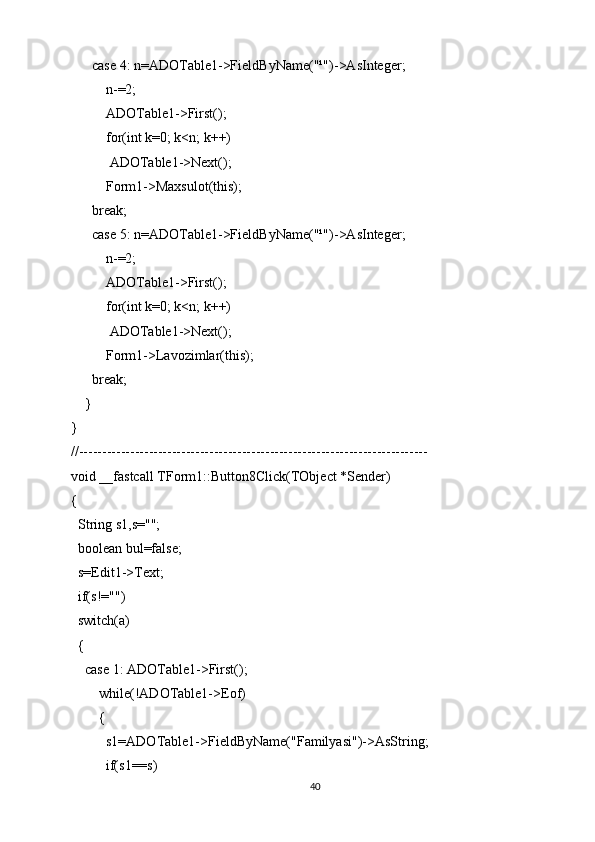       case 4: n=ADOTable1->FieldByName("¹")->AsInteger;
          n-=2;
          ADOTable1->First();
          for(int k=0; k<n; k++)
           ADOTable1->Next();
          Form1->Maxsulot(this);
      break;
      case 5: n=ADOTable1->FieldByName("¹")->AsInteger;
          n-=2;
          ADOTable1->First();
          for(int k=0; k<n; k++)
           ADOTable1->Next();
          Form1->Lavozimlar(this);
      break;
    }
}
//---------------------------------------------------------------------------
void __fastcall TForm1::Button8Click(TObject *Sender)
{
  String s1,s="";
  boolean bul=false;
  s=Edit1->Text;
  if(s!="")
  switch(a)
  {
    case 1: ADOTable1->First();
        while(!ADOTable1->Eof)
        {
          s1=ADOTable1->FieldByName("Familyasi")->AsString;
          if(s1==s)
40 