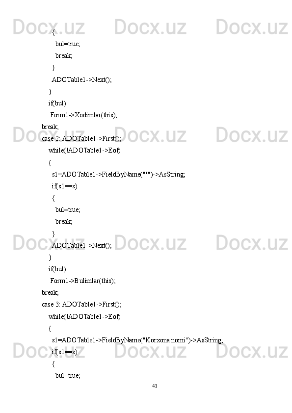 {
            bul=true;
            break;
          }
          ADOTable1->Next();
        }
        if(bul)
         Form1->Xodimlar(this);
    break;
    case 2: ADOTable1->First();
        while(!ADOTable1->Eof)
        {
          s1=ADOTable1->FieldByName("¹")->AsString;
          if(s1==s)
          {
            bul=true;
            break;
          }
          ADOTable1->Next();
        }
        if(bul)
         Form1->Bulimlar(this);
    break;
    case 3: ADOTable1->First();
        while(!ADOTable1->Eof)
        {
          s1=ADOTable1->FieldByName("Korxona nomi")->AsString;
          if(s1==s)
          {
            bul=true;
41